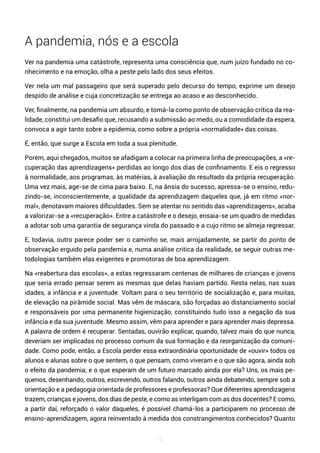 10
A pandemia, nós e a escola
Ver na pandemia uma catástrofe, representa uma consciência que, num juízo fundado no co-
nhecimento e na emoção, olha a peste pelo lado dos seus efeitos.
Ver nela um mal passageiro que será superado pelo decurso do tempo, exprime um desejo
despido de análise e cuja concretização se entrega ao acaso e ao desconhecido.
Ver, finalmente, na pandemia um absurdo, e tomá-la como ponto de observação crítica da rea-
lidade, constitui um desafio que, recusando a submissão ao medo, ou a comodidade da espera,
convoca a agir tanto sobre a epidemia, como sobre a própria «normalidade» das coisas.
É, então, que surge a Escola em toda a sua plenitude.
Porém, aqui chegados, muitos se afadigam a colocar na primeira linha de preocupações, a «re-
cuperação das aprendizagens» perdidas ao longo dos dias de confinamento. E eis o regresso
à normalidade, aos programas, às matérias, à avaliação do resultado da própria recuperação.
Uma vez mais, age-se de cima para baixo. E, na ânsia do sucesso, apressa-se o ensino, redu-
zindo-se, inconscientemente, a qualidade da aprendizagem daqueles que, já em ritmo «nor-
mal», denotavam maiores dificuldades. Sem se atentar no sentido das «aprendizagens», acaba
a valorizar-se a «recuperação». Entre a catástrofe e o desejo, ensaia-se um quadro de medidas
a adotar sob uma garantia de segurança vinda do passado e a cujo ritmo se almeja regressar.
E, todavia, outro parece poder ser o caminho se, mais arrojadamente, se partir do ponto de
observação erguido pela pandemia e, numa análise critica da realidade, se seguir outras me-
todologias também elas exigentes e promotoras de boa aprendizagem.
Na «reabertura das escolas», a estas regressaram centenas de milhares de crianças e jovens
que seria errado pensar serem as mesmas que delas haviam partido. Resta nelas, nas suas
idades, a infância e a juventude. Voltam para o seu território de socialização e, para muitas,
de elevação na pirâmide social. Mas vêm de máscara, são forçadas ao distanciamento social
e responsáveis por uma permanente higienização, constituindo tudo isso a negação da sua
infância e da sua juventude. Mesmo assim, vêm para aprender e para aprender mais depressa.
A palavra de ordem é recuperar. Sentadas, ouvirão explicar, quando, talvez mais do que nunca,
deveriam ser implicadas no processo comum da sua formação e da reorganização da comuni-
dade. Como pode, então, a Escola perder essa extraordinária oportunidade de «ouvir» todos os
alunos e alunas sobre o que sentem, o que pensam, como viveram e o que são agora, ainda sob
o efeito da pandemia; e o que esperam de um futuro marcado ainda por ela? Uns, os mais pe-
quenos, desenhando, outros, escrevendo, outros falando, outros ainda debatendo, sempre sob a
orientação e a pedagogia orientada de professores e professoras? Que diferentes aprendizagens
trazem, crianças e jovens, dos dias de peste, e como as interligam com as dos docentes? E como,
a partir daí, reforçado o valor daqueles, é possível chamá-los a participarem no processo de
ensino-aprendizagem, agora reinventado à medida dos constrangimentos conhecidos? Quanto
 