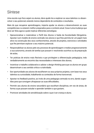 100
Síntese
Uma escola cujo foco sejam os alunos, deve ajudá-los a explorar os seus talentos e a desen-
volver o seu potencial, estando menos dependente de conteúdos e resultados.
Mais do que recuperar aprendizagens, importa ajudar os alunos a desenvolverem as suas
competências e a estarem melhor preparados para o contexto atual. Essa é uma mudança que
deve ser feita agora e pode implicar diferentes estratégias:
• Operacionalizar e materializar o Perfil dos Alunos à Saída da Escolaridade Obrigatória.
Apostar num modelo de ensino centrado nos alunos e que lhes permita ter um papel mais
ativo na construção dos seus conhecimentos, através de projetos, exercícios e atividades
que lhe permitam explorar o seu máximo potencial;
• Responsabilizar os alunos pelo seu processo de aprendizagem e mediar progressivamente
a sua autonomia, através de tarefas que possam ir resolvendo sozinhos ou da preparação
de aulas;
• Ter práticas de ensino mais flexíveis e que privilegiem a diferenciação pedagógica, indo
verdadeiramente ao encontro das necessidades e interesses dos alunos;
• Incentivar o trabalho colaborativo e adotar o design thinking para que os alunos em grupo
desenvolvam o seu sentido crítico e criatividade;
• Dar oportunidade aos alunos de escolherem os seus próprios projetos, com base nos seus
talentos ou curiosidade, trabalhando os conteúdos de forma transversal;
• Apostar no feedback positivo, ao invés de uma pedagogia centrada no erro, dando suges-
tões para que consigam ultrapassar as suas dificuldades;
• Permitir aos alunos do ensino secundário que escolham disciplinas, em vez de áreas, de
forma a que possam estudar e aprender também o que gostam;
• Promover atividades de sensibilização sobre o que é ser criança e aluno.
 