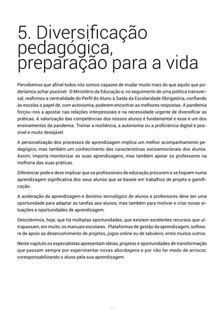 101
5. Diversificação
pedagógica,
preparação para a vida
Percebemos que afinal todos nós somos capazes de mudar muito mais do que aquilo que po-
deríamos achar possível. O Ministério da Educação e, no seguimento de uma política transver-
sal, reafirmou a centralidade do Perfil do Aluno à Saída da Escolaridade Obrigatória, confiando
às escolas o papel de, com autonomia, poderem encontrar as melhores respostas. A pandemia
forçou-nos a apostar nas relações interpessoais e na necessidade urgente de diversificar as
práticas. A valorização das competências dos nossos alunos é fundamental e esse é um dos
ensinamentos da pandemia. Treinar a resiliência, a autonomia ou a proficiência digital é pos-
sível e muito desejável.
A personalização dos processos de aprendizagem implica um melhor acompanhamento pe-
dagógico, mas também um conhecimento das características socioemocionais dos alunos.
Assim, importa monitorizar as suas aprendizagens, mas também apoiar os professores na
melhoria das suas práticas.
Diferenciar pode e deve implicar que os profissionais de educação procurem e se foquem numa
aprendizagem significativa dos seus alunos que se baseie em trabalhos de projeto e gamifi-
cação.
A aceleração da aprendizagem e domínio tecnológico de alunos e professores deve ser uma
oportunidade para adaptar as tarefas aos alunos, mas também para motivar e criar novas si-
tuações e oportunidades de aprendizagem.
Descobrimos, hoje, que há múltiplas oportunidades, que existem excelentes recursos que ul-
trapassam, em muito, os manuais escolares. Plataformas de gestão da aprendizagem, softwa-
re de apoio ao desenvolvimento de projetos, jogos online ou de tabuleiro, entre muitos outros.
Neste capítulo os especialistas apresentam ideias, projetos e oportunidades de transformação
que passam sempre por experimentar novas abordagens e por não ter medo de arriscar,
coresponsabilizando o aluno pela sua aprendizagem.
 