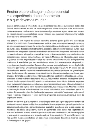 102
Ensino e aprendizagem não presencial
– a experiência do confinamento
e o que devemos mudar
Quando achamos que já vimos tudo, eis que a realidade trata de nos surpreender. Depois dos
difíceis anos da troika, eis-nos de novo mergulhados numa situação e crise e dificuldade.
Umas semanas de confinamento tornaram-se em alguns meses e alguns meses num semes-
tre e depois de regressarmos todos à escola voltámos para casa mais três meses. E a verdade
é que só agora temos um fim à vista.
Isto obrigou a um regime de exceção educativa durante grande parte dos anos letivos
2019/2020 e 2020/2021. É muito interessante verificar como esse regime de exceção se tradu-
ziu em termos regulamentares. Na prática foi estabelecido que, tendo sempre em vista o perfil
do aluno à saída da escolaridade obrigatória, as escolas podiam ensinar aos seus alunos o que
entendessem adequado e possível, do modo que entendessem adequado e possível e avaliar
como entendessem adequado e possível. No fundo, o Governo estabeleceu a total autonomia
pedagógica das escolas competindo aos serviços do Ministério da Educação propor, apoiar
e ajudar as escolas. Alguns tigres de papel do sistema educativo foram pura e simplesmente
queimados. E a verdade é que, para a maioria dos alunos, isto aparentemente não prejudicou
o seu desenvolvimento cognitivo. Quando olhamos para os resultados das provas de aferição
realizadas pelo IAVE a uma amostra representativa de alunos no 2.º, 6.º e 8.º anos e para os
resultados dos exames nacionais do ensino secundário, vemos que houve um grupo impor-
tante de alunos que não aprendeu o que desejávamos. Mas vemos também que houve outro
grupo de dimensão considerável que não teve problemas a este nível. Olhando para os resul-
tados dos exames do ensino secundário de 2020, não podemos deixar de nos espantar com o
número de alunos que obteve 150 pontos ou mais em cada prova. Muito dirão que as provas
eram mais acessíveis porque permitiam que algumas respostas erradas não prejudicassem o
resultado final. Isso explica haver mais alunos com 180, 190 ou 200 pontos. Mas não contraria
a constatação de que mais de metade dos alunos realizaram a prova muito bem apesar do
ensino não presencial e, isto é o fundamental, apesar de terem sido “suspensas” todas as mil
regras – reais ou imaginadas – sobre currículo, programas, avaliação e, em geral, o modo de
organizar o ensino.
Sempre me pareceu que “o programa” e “a avaliação” eram dois tigres de papel do sistema de
ensino. O primeiro, porque o objectivo da escola não é dar o programa; é garantir que os alunos
adquirem conhecimentos e competências que os ajudem a conhecer-se a si, aos outros e ao
mundo que os rodeia. De que serviu “dar” o programa todo se os alunos não o aprenderam?
Não será mais útil ir “dando” à medida que os alunos o vão “recebendo”? E, se sobrar algo para
o ano seguinte, começar no ano seguinte onde se ficou no anterior? E que tal focarmo-nos
nos que têm mais necessidade de um apoio mais personalizado do adulto e deixar os outros
ir andando por si, em grupo?
 