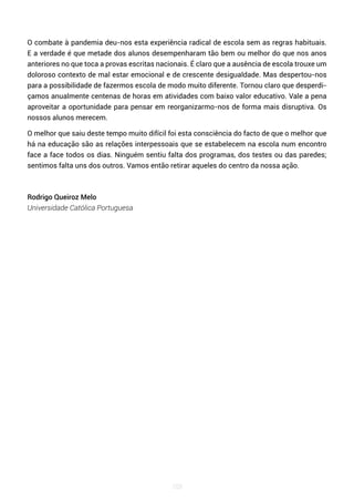 103
O combate à pandemia deu-nos esta experiência radical de escola sem as regras habituais.
E a verdade é que metade dos alunos desempenharam tão bem ou melhor do que nos anos
anteriores no que toca a provas escritas nacionais. É claro que a ausência de escola trouxe um
doloroso contexto de mal estar emocional e de crescente desigualdade. Mas despertou-nos
para a possibilidade de fazermos escola de modo muito diferente. Tornou claro que desperdi-
çamos anualmente centenas de horas em atividades com baixo valor educativo. Vale a pena
aproveitar a oportunidade para pensar em reorganizarmo-nos de forma mais disruptiva. Os
nossos alunos merecem.
O melhor que saiu deste tempo muito difícil foi esta consciência do facto de que o melhor que
há na educação são as relações interpessoais que se estabelecem na escola num encontro
face a face todos os dias. Ninguém sentiu falta dos programas, dos testes ou das paredes;
sentimos falta uns dos outros. Vamos então retirar aqueles do centro da nossa ação.
Rodrigo Queiroz Melo
Universidade Católica Portuguesa
 