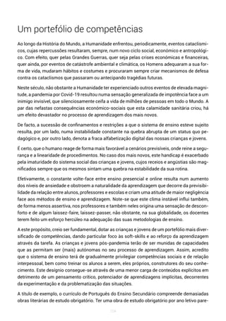 104
Um portefólio de competências
Ao longo da História do Mundo, a Humanidade enfrentou, periodicamente, eventos cataclísmi-
cos, cujas repercussões resultaram, sempre, num novo ciclo social, económico e antropológi-
co. Com efeito, quer pelas Grandes Guerras, quer seja pelas crises económicas e financeiras,
quer ainda, por eventos de catástrofe ambiental e climática, os Homens adequaram a sua for-
ma de vida, mudaram hábitos e costumes e procuraram sempre criar mecanismos de defesa
contra os cataclismos que passaram ou antecipando tragédias futuras.
Neste século, não obstante a Humanidade ter experienciado outros eventos de elevada magni-
tude, a pandemia por Covid-19 resultou numa sensação generalizada de impotência face a um
inimigo invisível, que silenciosamente ceifa a vida de milhões de pessoas em todo o Mundo. A
par das nefastas consequências económico-sociais que esta calamidade sanitária criou, há
um efeito devastador no processo de aprendizagem dos mais novos.
De facto, a sucessão de confinamentos e restrições a que o sistema de ensino esteve sujeito
resulta, por um lado, numa instabilidade constante na quebra abrupta de um status quo pe-
dagógico e, por outro lado, denota a fraca alfabetização digital das nossas crianças e jovens.
É certo, que o humano reage de forma mais favorável a cenários previsíveis, onde reine a segu-
rança e a linearidade de procedimentos. No caso dos mais novos, este handicap é exacerbado
pela imaturidade do sistema social das crianças e jovens, cujos receios e angústias são mag-
nificados sempre que os mesmos sintam uma quebra na estabilidade da sua rotina.
Efetivamente, o constante volte-face entre ensino presencial e online resulta num aumento
dos níveis de ansiedade e obstroem a naturalidade da aprendizagem que decorre da previsibi-
lidade da relação entre alunos, professores e escolas e criam uma atitude de maior negligência
face aos métodos de ensino e aprendizagem. Note-se que este clima instável influi também,
de forma menos assertiva, nos professores e também neles origina uma sensação de descon-
forto e de algum laissez-faire, laissez-passer, não obstante, na sua globalidade, os docentes
terem feito um esforço hercúleo na adequação das suas metodologias de ensino.
A este propósito, creio ser fundamental, dotar as crianças e jovens de um portefólio mais diver-
sificado de competências, dando particular foco às soft-skills e ao reforço da aprendizagem
através da tarefa. As crianças e jovens pós-pandemia terão de ser munidas de capacidades
que as permitam ser (mais) autónomas no seu processo de aprendizagem. Assim, acredito
que o sistema de ensino terá de gradualmente privilegiar competências sociais e de relação
interpessoal, bem como treinar os alunos a serem, eles próprios, construtores do seu conhe-
cimento. Este desígnio consegue-se através de uma menor carga de conteúdos explícitos em
detrimento de um pensamento crítico, potenciador de aprendizagens implícitas, decorrentes
da experimentação e da problematização das situações.
A título de exemplo, o currículo de Português do Ensino Secundário compreende demasiadas
obras literárias de estudo obrigatório. Ter uma obra de estudo obrigatório por ano letivo pare-
 