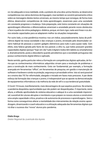 105
ce-me adequado à nova realidade, onde, a pretexto de uma obra-prima literária, se desenvolve
competências nos vários domínios da linguagem, mas também se constrói pensamento crítico
sobre as mensagens destes textos universais, ao mesmo tempo que consegue, de forma mais
efetiva, desenvolver competências de meta-aprendizagem, essenciais para uma sociedade
em constante progresso e mudança. Esta preparação, este treino constante em situações de
aprendizagem diferentes e diferenciadoras amenizam a ansiedade perante novos obstáculos
e face à quebra da rotina pedagógico-didática, porque, em bom rigor, nada será linear e os alu-
nos estarão capacitados para se adaptarem melhor às situações inesperadas.
Por outro lado, a crise pandémica mostrou-nos um índice, assustadoramente, baixo de profi-
ciência digital da nossa sociedade e das crianças e jovens, enviesado pelo dissimulador ce-
nário habitual de pessoas a usarem gadgets eletrónicos para tudo e para quase nada. Com
efeito, esta falácia gerada pelo facto de nos parecer, a olho nu, que todos possuem grandes
capacidades digitais (porque “hoje-em-dia” tudo é digital e todos têm tablets ou smartphones)
é, dramaticamente, posta a descoberto quando percebemos que a sociedade portuguesa não
possui conhecimento digital efetivo e aplicado.
Neste sentido, ganha particular relevo a formação em competências digitais aplicadas, de for-
ma que os conhecimentos informáticos adquiridos sirvam para a resolução de problemas e
para a construção de mais conhecimento. Creio ser fundamental, por exemplo, a formação
avançada em ferramentas “office”, em ferramentas de pesquisa, em gestão e manutenção de
software e hardware e ainda na proteção, segurança e privacidade online. Isto só será possível
se o ensino das TIC for reformulado, alargado e iniciado em fases mais precoces. A par deste
esforço da formação das crianças e jovens, é indispensável que se aposte na democratização
de equipamentos informáticos e da melhoria da rede de wifi e a sua tendencial gratuitidade.
O Covid-19 trouxe, manifestamente, mais desvantagens do que aspetos positivos. No entanto,
a pandemia despoletou oportunidades que não podem ser desperdiçadas. É importante, nesta
altura, a reflexão aprofundada do sistema educativo e adequá-lo a uma sociedade imprevisí-
vel, suscetível de ruturas abruptas e inevitáveis e que prepare os nossos alunos a construírem
uma ampla capacidade crítica, proativa e de autonomia de processos e aprendizagens. Será a
forma como conseguirmos alterar a mentalidade dos intervenientes da relação ensino-apren-
dizagem, dinamizando o coach educativo e a utilização adequada das ferramentas digitais que
irá ditar o sucesso dos “novos” alunos pós-pandemia.
Eládio Braga
Diretor Regional da Juventude dos Açores
 