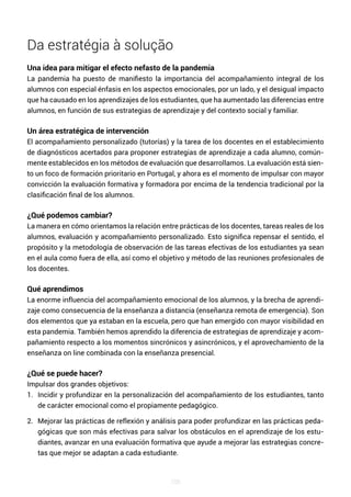 106
Da estratégia à solução
Una idea para mitigar el efecto nefasto de la pandemia
La pandemia ha puesto de manifiesto la importancia del acompañamiento integral de los
alumnos con especial énfasis en los aspectos emocionales, por un lado, y el desigual impacto
que ha causado en los aprendizajes de los estudiantes, que ha aumentado las diferencias entre
alumnos, en función de sus estrategias de aprendizaje y del contexto social y familiar.
Un área estratégica de intervención
El acompañamiento personalizado (tutorías) y la tarea de los docentes en el establecimiento
de diagnósticos acertados para proponer estrategias de aprendizaje a cada alumno, común-
mente establecidos en los métodos de evaluación que desarrollamos. La evaluación está sien-
to un foco de formación prioritario en Portugal, y ahora es el momento de impulsar con mayor
convicción la evaluación formativa y formadora por encima de la tendencia tradicional por la
clasificación final de los alumnos.
¿Qué podemos cambiar?
La manera en cómo orientamos la relación entre prácticas de los docentes, tareas reales de los
alumnos, evaluación y acompañamiento personalizado. Esto significa repensar el sentido, el
propósito y la metodología de observación de las tareas efectivas de los estudiantes ya sean
en el aula como fuera de ella, así como el objetivo y método de las reuniones profesionales de
los docentes.
Qué aprendimos
La enorme influencia del acompañamiento emocional de los alumnos, y la brecha de aprendi-
zaje como consecuencia de la enseñanza a distancia (enseñanza remota de emergencia). Son
dos elementos que ya estaban en la escuela, pero que han emergido con mayor visibilidad en
esta pandemia. También hemos aprendido la diferencia de estrategias de aprendizaje y acom-
pañamiento respecto a los momentos sincrónicos y asincrónicos, y el aprovechamiento de la
enseñanza on line combinada con la enseñanza presencial.
¿Qué se puede hacer?
Impulsar dos grandes objetivos:
1. Incidir y profundizar en la personalización del acompañamiento de los estudiantes, tanto
de carácter emocional como el propiamente pedagógico.
2. Mejorar las prácticas de reflexión y análisis para poder profundizar en las prácticas peda-
gógicas que son más efectivas para salvar los obstáculos en el aprendizaje de los estu-
diantes, avanzar en una evaluación formativa que ayude a mejorar las estrategias concre-
tas que mejor se adaptan a cada estudiante.
 