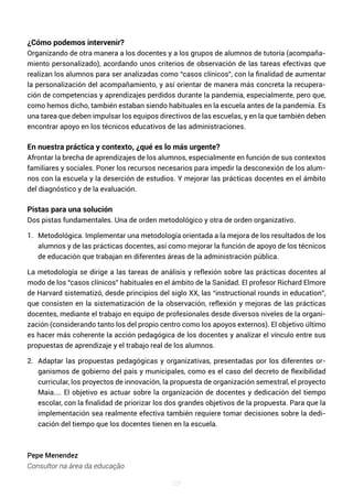 107
¿Cómo podemos intervenir?
Organizando de otra manera a los docentes y a los grupos de alumnos de tutoría (acompaña-
miento personalizado), acordando unos criterios de observación de las tareas efectivas que
realizan los alumnos para ser analizadas como “casos clínicos”, con la finalidad de aumentar
la personalización del acompañamiento, y así orientar de manera más concreta la recupera-
ción de competencias y aprendizajes perdidos durante la pandemia, especialmente, pero que,
como hemos dicho, también estaban siendo habituales en la escuela antes de la pandemia. Es
una tarea que deben impulsar los equipos directivos de las escuelas, y en la que también deben
encontrar apoyo en los técnicos educativos de las administraciones.
En nuestra práctica y contexto, ¿qué es lo más urgente?
Afrontar la brecha de aprendizajes de los alumnos, especialmente en función de sus contextos
familiares y sociales. Poner los recursos necesarios para impedir la desconexión de los alum-
nos con la escuela y la deserción de estudios. Y mejorar las prácticas docentes en el ámbito
del diagnóstico y de la evaluación.
Pistas para una solución
Dos pistas fundamentales. Una de orden metodológico y otra de orden organizativo.
1. Metodológica. Implementar una metodología orientada a la mejora de los resultados de los
alumnos y de las prácticas docentes, así como mejorar la función de apoyo de los técnicos
de educación que trabajan en diferentes áreas de la administración pública.
La metodología se dirige a las tareas de análisis y reflexión sobre las prácticas docentes al
modo de los “casos clínicos” habituales en el ámbito de la Sanidad. El profesor Richard Elmore
de Harvard sistematizó, desde principios del siglo XX, las “instructional rounds in education”,
que consisten en la sistematización de la observación, reflexión y mejoras de las prácticas
docentes, mediante el trabajo en equipo de profesionales desde diversos niveles de la organi-
zación (considerando tanto los del propio centro como los apoyos externos). El objetivo último
es hacer más coherente la acción pedagógica de los docentes y analizar el vínculo entre sus
propuestas de aprendizaje y el trabajo real de los alumnos.
2. Adaptar las propuestas pedagógicas y organizativas, presentadas por los diferentes or-
ganismos de gobierno del país y municipales, como es el caso del decreto de flexibilidad
curricular, los proyectos de innovación, la propuesta de organización semestral, el proyecto
Maia.... El objetivo es actuar sobre la organización de docentes y dedicación del tiempo
escolar, con la finalidad de priorizar los dos grandes objetivos de la propuesta. Para que la
implementación sea realmente efectiva también requiere tomar decisiones sobre la dedi-
cación del tiempo que los docentes tienen en la escuela.
Pepe Menendez
Consultor na área da educação
 