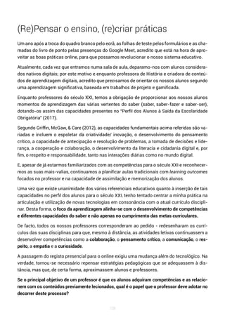 108
(Re)Pensar o ensino, (re)criar práticas
Um ano após a troca do quadro branco pelo ecrã, as folhas de teste pelos formulários e as cha-
madas do livro de ponto pelas presenças do Google Meet, acredito que está na hora de apro-
veitar as boas práticas online, para que possamos revolucionar o nosso sistema educativo.
Atualmente, cada vez que entramos numa sala de aula, deparamo-nos com alunos considera-
dos nativos digitais; por este motivo e enquanto professora de História e criadora de conteú-
dos de aprendizagem digitais, acredito que precisamos de orientar os nossos alunos segundo
uma aprendizagem significativa, baseada em trabalhos de projeto e gamificada.
Enquanto professores do século XXI, temos a obrigação de proporcionar aos nossos alunos
momentos de aprendizagem das várias vertentes do saber (saber, saber-fazer e saber-ser),
dotando-os assim das capacidades presentes no “Perfil dos Alunos à Saída da Escolaridade
Obrigatória” (2017).
Segundo Griffin, McGaw, & Care (2012), as capacidades fundamentais acima referidas são va-
riadas e incluem o espoletar da criatividade/ inovação, o desenvolvimento do pensamento
crítico, a capacidade de antecipação e resolução de problemas, a tomada de decisões e lide-
rança, a cooperação e colaboração, o desenvolvimento da literacia e cidadania digital e, por
fim, o respeito e responsabilidade, tanto nas interações diárias como no mundo digital.
E, apesar de já estarmos familiarizados com as competências para o século XXI e reconhecer-
mos as suas mais-valias, continuamos a planificar aulas tradicionais com learning outcomes
focados no professor e na capacidade de assimilação e memorização dos alunos.
Uma vez que existe unanimidade dos vários referenciais educativos quanto à inserção de tais
capacidades no perfil dos alunos para o século XXI, tenho tentado centrar a minha prática na
articulação e utilização de novas tecnologias em consonância com o atual currículo discipli-
nar. Desta forma, o foco da aprendizagem alinha-se com o desenvolvimento de competências
e diferentes capacidades do saber e não apenas no cumprimento das metas curriculares.
De facto, todos os nossos professores corresponderam ao pedido - redesenharam os currí-
culos das suas disciplinas para que, mesmo à distância, as atividades letivas continuassem a
desenvolver competências como a colaboração, o pensamento crítico, a comunicação, o res-
peito, a empatia e a curiosidade.
A passagem do registo presencial para o online exigiu uma mudança além do tecnológico. Na
verdade, tornou-se necessário repensar estratégias pedagógicas que se adequassem à dis-
tância, mas que, de certa forma, aproximassem alunos e professores.
Se o principal objetivo de um professor é que os alunos adquiram competências e as relacio-
nem com os conteúdos previamente lecionados, qual é o papel que o professor deve adotar no
decorrer deste processo?
 