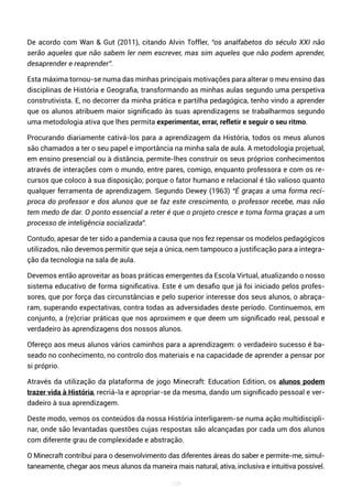 109
De acordo com Wan & Gut (2011), citando Alvin Toffler, “os analfabetos do século XXI não
serão aqueles que não sabem ler nem escrever, mas sim aqueles que não podem aprender,
desaprender e reaprender”.
Esta máxima tornou-se numa das minhas principais motivações para alterar o meu ensino das
disciplinas de História e Geografia, transformando as minhas aulas segundo uma perspetiva
construtivista. E, no decorrer da minha prática e partilha pedagógica, tenho vindo a aprender
que os alunos atribuem maior significado às suas aprendizagens se trabalharmos segundo
uma metodologia ativa que lhes permita experimentar, errar, refletir e seguir o seu ritmo.
Procurando diariamente cativá-los para a aprendizagem da História, todos os meus alunos
são chamados a ter o seu papel e importância na minha sala de aula. A metodologia projetual,
em ensino presencial ou à distância, permite-lhes construir os seus próprios conhecimentos
através de interações com o mundo, entre pares, comigo, enquanto professora e com os re-
cursos que coloco à sua disposição; porque o fator humano e relacional é tão valioso quanto
qualquer ferramenta de aprendizagem. Segundo Dewey (1963) “É graças a uma forma recí-
proca do professor e dos alunos que se faz este crescimento, o professor recebe, mas não
tem medo de dar. O ponto essencial a reter é que o projeto cresce e toma forma graças a um
processo de inteligência socializada”.
Contudo, apesar de ter sido a pandemia a causa que nos fez repensar os modelos pedagógicos
utilizados, não devemos permitir que seja a única, nem tampouco a justificação para a integra-
ção da tecnologia na sala de aula.
Devemos então aproveitar as boas práticas emergentes da Escola Virtual, atualizando o nosso
sistema educativo de forma significativa. Este é um desafio que já foi iniciado pelos profes-
sores, que por força das circunstâncias e pelo superior interesse dos seus alunos, o abraça-
ram, superando expectativas, contra todas as adversidades deste período. Continuemos, em
conjunto, a (re)criar práticas que nos aproximem e que deem um significado real, pessoal e
verdadeiro às aprendizagens dos nossos alunos.
Ofereço aos meus alunos vários caminhos para a aprendizagem: o verdadeiro sucesso é ba-
seado no conhecimento, no controlo dos materiais e na capacidade de aprender a pensar por
si próprio.
Através da utilização da plataforma de jogo Minecraft: Education Edition, os alunos podem
trazer vida à História, recriá-la e apropriar-se da mesma, dando um significado pessoal e ver-
dadeiro à sua aprendizagem.
Deste modo, vemos os conteúdos da nossa História interligarem-se numa ação multidiscipli-
nar, onde são levantadas questões cujas respostas são alcançadas por cada um dos alunos
com diferente grau de complexidade e abstração.
O Minecraft contribui para o desenvolvimento das diferentes áreas do saber e permite-me, simul-
taneamente, chegar aos meus alunos da maneira mais natural, ativa, inclusiva e intuitiva possível.
 