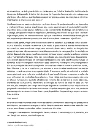 11
de Matemática, de Biologia e de Ciências da Natureza, de Química, de História, de Filosofia, de
Geografia, de Expressão Artística, de Literatura, de Expressão Corporal, etc., etc., não passou
diante dos olhos deles, e quanto disso não pode ser agora acoplado às «matérias» a ministrar,
incentivando a «implicação» dos alunos?
Sendo certo que, no vasto conjunto dos currículos, temas há que jamais podem ser ignorados
e relativamente aos quais a sequência do seu ensino-aprendizagem é fundamental respeitar
impedindo a criação de lacunas na formação do conhecimento, desde logo, com a matemática
à cabeça, bem podem outros ser dispensados, tanto conjunturalmente até que o dito «normal»
seja atingido, como em termos definitivos logo que se evidencie a necessidade de redução de
um programa que nem sempre responde bem à acusação de um excesso injustificado.
Não bastará, porém, traçar uma linha divisória entre o essencial, cujo estudo se não dispen-
sa, e o acessório a afastar. Dizendo de outro modo, a questão não é apenas de matérias ou
de conteúdos, mas também de tempo, uma vez mais, de um tempo rendido ao desígnio das
«aprendizagens» e não apenas comprometido com o intuito da «recuperação». Na verdade, os
efeitos da pandemia, na sua manifestação mais benigna, tendem a perdurar, pelo que importa
saber viver com eles. Daí que o ritmo e os conteúdos de uma exigente renovação de aprendiza-
gens tenham de ser definidos em termos diferentes consoante o ano a ser frequentado, tudo se
tornando mais constrangedor no último de cada ciclo onde, ao indispensável prolongamento
das aulas, não pode deixar de corresponder um criterioso corte nas matérias a ensinar. Porém,
bem diferente pode ser a solução no que aos outros anos se refere e onde uma intervenção
definitiva poderá encontrar a sua oportunidade. Tratar-se-ia, então, de substituir a unidade
«ano», dentro de cada ciclo, pela unidade ciclo, à qual se refeririam os programas, e no fim da
qual se fixariam os resultados das avaliações. Entre várias abordagens possíveis, não seria
de afastar, numa análise cuidada, a hipótese de reduzir a dois ciclos todo o ensino básico ou,
mantendo-se os atuais três, reformular a distribuição do número de anos em cada um. Por
um lado, são o respeito pelo tempo da criança e do jovem e a consideração da importância da
progressão na aquisição de conhecimentos que o impõem, enquanto, por outro lado, nesta ou
noutra conjuntura, é a necessidade de recuperação periódica de aprendizagens que o aconse-
lha e justifica.
Será assim?
Eu próprio não sei responder. Mas sei que este é mais um momento decisivo para que se pense
em conjunto, sem atavismos ou preconceitos de qualquer ordem, a Educação e a Escola, cha-
mando a um debate responsável toda a comunidade educativa.
Talvez possa ser esta uma forma superior de nós, adultos, fazermos negaças à pandemia, em
vez de agirmos a correr, dominados por ela.
Álvaro Laborinho Lúcio
Jurista e professor universitário
 