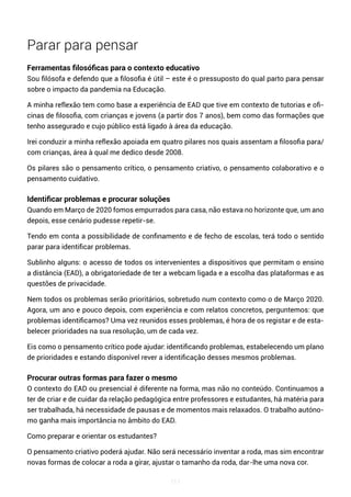 111
Parar para pensar
Ferramentas filosóficas para o contexto educativo
Sou filósofa e defendo que a filosofia é útil – este é o pressuposto do qual parto para pensar
sobre o impacto da pandemia na Educação.
A minha reflexão tem como base a experiência de EAD que tive em contexto de tutorias e ofi-
cinas de filosofia, com crianças e jovens (a partir dos 7 anos), bem como das formações que
tenho assegurado e cujo público está ligado à área da educação.
Irei conduzir a minha reflexão apoiada em quatro pilares nos quais assentam a filosofia para/
com crianças, área à qual me dedico desde 2008.
Os pilares são o pensamento crítico, o pensamento criativo, o pensamento colaborativo e o
pensamento cuidativo.
Identificar problemas e procurar soluções
Quando em Março de 2020 fomos empurrados para casa, não estava no horizonte que, um ano
depois, esse cenário pudesse repetir-se.
Tendo em conta a possibilidade de confinamento e de fecho de escolas, terá todo o sentido
parar para identificar problemas.
Sublinho alguns: o acesso de todos os intervenientes a dispositivos que permitam o ensino
a distância (EAD), a obrigatoriedade de ter a webcam ligada e a escolha das plataformas e as
questões de privacidade.
Nem todos os problemas serão prioritários, sobretudo num contexto como o de Março 2020.
Agora, um ano e pouco depois, com experiência e com relatos concretos, perguntemos: que
problemas identificamos? Uma vez reunidos esses problemas, é hora de os registar e de esta-
belecer prioridades na sua resolução, um de cada vez.
Eis como o pensamento crítico pode ajudar: identificando problemas, estabelecendo um plano
de prioridades e estando disponível rever a identificação desses mesmos problemas.
Procurar outras formas para fazer o mesmo
O contexto do EAD ou presencial é diferente na forma, mas não no conteúdo. Continuamos a
ter de criar e de cuidar da relação pedagógica entre professores e estudantes, há matéria para
ser trabalhada, há necessidade de pausas e de momentos mais relaxados. O trabalho autóno-
mo ganha mais importância no âmbito do EAD.
Como preparar e orientar os estudantes?
O pensamento criativo poderá ajudar. Não será necessário inventar a roda, mas sim encontrar
novas formas de colocar a roda a girar, ajustar o tamanho da roda, dar-lhe uma nova cor.
 
