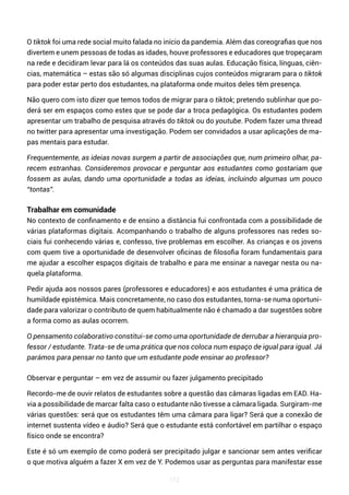 112
O tiktok foi uma rede social muito falada no início da pandemia. Além das coreografias que nos
divertem e unem pessoas de todas as idades, houve professores e educadores que tropeçaram
na rede e decidiram levar para lá os conteúdos das suas aulas. Educação física, línguas, ciên-
cias, matemática – estas são só algumas disciplinas cujos conteúdos migraram para o tiktok
para poder estar perto dos estudantes, na plataforma onde muitos deles têm presença.
Não quero com isto dizer que temos todos de migrar para o tiktok; pretendo sublinhar que po-
derá ser em espaços como estes que se pode dar a troca pedagógica. Os estudantes podem
apresentar um trabalho de pesquisa através do tiktok ou do youtube. Podem fazer uma thread
no twitter para apresentar uma investigação. Podem ser convidados a usar aplicações de ma-
pas mentais para estudar.
Frequentemente, as ideias novas surgem a partir de associações que, num primeiro olhar, pa-
recem estranhas. Consideremos provocar e perguntar aos estudantes como gostariam que
fossem as aulas, dando uma oportunidade a todas as ideias, incluindo algumas um pouco
“tontas”.
Trabalhar em comunidade
No contexto de confinamento e de ensino a distância fui confrontada com a possibilidade de
várias plataformas digitais. Acompanhando o trabalho de alguns professores nas redes so-
ciais fui conhecendo várias e, confesso, tive problemas em escolher. As crianças e os jovens
com quem tive a oportunidade de desenvolver oficinas de filosofia foram fundamentais para
me ajudar a escolher espaços digitais de trabalho e para me ensinar a navegar nesta ou na-
quela plataforma.
Pedir ajuda aos nossos pares (professores e educadores) e aos estudantes é uma prática de
humildade epistémica. Mais concretamente, no caso dos estudantes, torna-se numa oportuni-
dade para valorizar o contributo de quem habitualmente não é chamado a dar sugestões sobre
a forma como as aulas ocorrem.
O pensamento colaborativo constitui-se como uma oportunidade de derrubar a hierarquia pro-
fessor / estudante. Trata-se de uma prática que nos coloca num espaço de igual para igual. Já
parámos para pensar no tanto que um estudante pode ensinar ao professor?
Observar e perguntar – em vez de assumir ou fazer julgamento precipitado
Recordo-me de ouvir relatos de estudantes sobre a questão das câmaras ligadas em EAD. Ha-
via a possibilidade de marcar falta caso o estudante não tivesse a câmara ligada. Surgiram-me
várias questões: será que os estudantes têm uma câmara para ligar? Será que a conexão de
internet sustenta vídeo e áudio? Será que o estudante está confortável em partilhar o espaço
físico onde se encontra?
Este é só um exemplo de como poderá ser precipitado julgar e sancionar sem antes verificar
o que motiva alguém a fazer X em vez de Y. Podemos usar as perguntas para manifestar esse
 