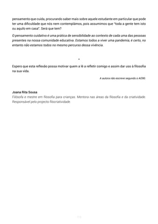113
pensamento que cuida, procurando saber mais sobre aquele estudante em particular que pode
ter uma dificuldade que nós nem contemplámos, pois assumimos que “toda a gente tem isto
ou aquilo em casa”. Será que tem?
O pensamento cuidativo é uma prática de sensibilidade ao contexto de cada uma das pessoas
presentes na nossa comunidade educativa. Estamos todos a viver uma pandemia, é certo, no
entanto não estamos todos no mesmo percurso dessa vivência.
*
Espero que esta reflexão possa motivar quem a lê a refletir comigo e assim dar uso à filosofia
na sua vida.
A autora não escreve segundo o AO90.
Joana Rita Sousa
Filósofa e mestre em filosofia para crianças. Mentora nas áreas da filosofia e da criatividade.
Responsável pelo projecto filocriatividade.
 