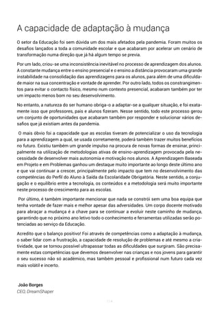 114
A capacidade de adaptação à mudança
O setor da Educação foi sem dúvida um dos mais afetados pela pandemia. Foram muitos os
desafios lançados a toda a comunidade escolar e que acabaram por acelerar um cenário de
transformação numa direção que já há algum tempo se previa.
Por um lado, criou-se uma inconsistência inevitável no processo de aprendizagem dos alunos.
A constante mudança entre o ensino presencial e o ensino a distância provocaram uma grande
instabilidade na consolidação das aprendizagens para os alunos, para além de uma dificulda-
de maior na sua concentração e vontade de aprender. Por outro lado, todos os constrangimen-
tos para evitar o contacto físico, mesmo num contexto presencial, acabaram também por ter
um impacto menos bom no seu desenvolvimento.
No entanto, a natureza do ser humano obriga-o a adaptar-se a qualquer situação, e foi exata-
mente isso que professores, pais e alunos fizeram. Nesse sentido, todo este processo gerou
um conjunto de oportunidades que acabaram também por responder e solucionar vários de-
safios que já existiam antes da pandemia.
O mais óbvio foi a capacidade que as escolas tiveram de potencializar o uso da tecnologia
para a aprendizagem a qual, se usada corretamente, poderá também trazer muitos benefícios
no futuro. Existiu também um grande impulso na procura de novas formas de ensinar, princi-
palmente na utilização de metodologias ativas de ensino-aprendizagem provocada pela ne-
cessidade de desenvolver mais autonomia e motivação nos alunos. A Aprendizagem Baseada
em Projeto e em Problemas ganhou um destaque muito importante ao longo deste último ano
e que vai continuar a crescer, principalmente pelo impacto que tem no desenvolvimento das
competências do Perfil do Aluno à Saída da Escolaridade Obrigatória. Neste sentido, a conju-
gação e o equilíbrio entre a tecnologia, os conteúdos e a metodologia será muito importante
neste processo de crescimento para as escolas.
Por último, é também importante mencionar que nada se constrói sem uma boa equipa que
tenha vontade de fazer mais e melhor apesar das adversidades. Um corpo docente motivado
para abraçar a mudança é a chave para se continuar a evoluir neste caminho de mudança,
garantindo que no próximo ano letivo todo o conhecimento e ferramentas utilizadas serão po-
tenciadas ao serviço da Educação.
Acredito que o balanço positivo! Foi através de competências como a adaptação à mudança,
o saber lidar com a frustração, a capacidade de resolução de problemas e até mesmo a cria-
tividade, que se tornou possível ultrapassar todas as dificuldades que surgiram. São precisa-
mente estas competências que devemos desenvolver nas crianças e nos jovens para garantir
o seu sucesso não só académico, mas também pessoal e profissional num futuro cada vez
mais volátil e incerto.
João Borges
CEO, DreamShaper
 