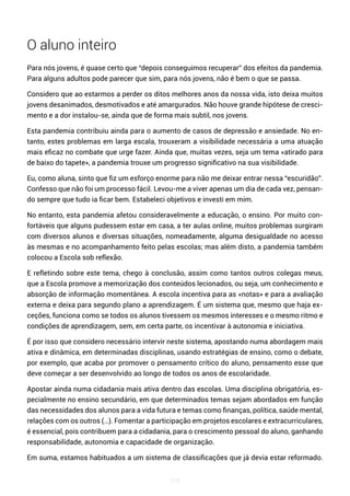 115
O aluno inteiro
Para nós jovens, é quase certo que “depois conseguimos recuperar” dos efeitos da pandemia.
Para alguns adultos pode parecer que sim, para nós jovens, não é bem o que se passa.
Considero que ao estarmos a perder os ditos melhores anos da nossa vida, isto deixa muitos
jovens desanimados, desmotivados e até amargurados. Não houve grande hipótese de cresci-
mento e a dor instalou-se, ainda que de forma mais subtil, nos jovens.
Esta pandemia contribuiu ainda para o aumento de casos de depressão e ansiedade. No en-
tanto, estes problemas em larga escala, trouxeram a visibilidade necessária a uma atuação
mais eficaz no combate que urge fazer. Ainda que, muitas vezes, seja um tema «atirado para
de baixo do tapete», a pandemia trouxe um progresso significativo na sua visibilidade.
Eu, como aluna, sinto que fiz um esforço enorme para não me deixar entrar nessa “escuridão”.
Confesso que não foi um processo fácil. Levou-me a viver apenas um dia de cada vez, pensan-
do sempre que tudo ia ficar bem. Estabeleci objetivos e investi em mim.
No entanto, esta pandemia afetou consideravelmente a educação, o ensino. Por muito con-
fortáveis que alguns pudessem estar em casa, a ter aulas online, muitos problemas surgiram
com diversos alunos e diversas situações, nomeadamente, alguma desigualdade no acesso
às mesmas e no acompanhamento feito pelas escolas; mas além disto, a pandemia também
colocou a Escola sob reflexão.
E refletindo sobre este tema, chego à conclusão, assim como tantos outros colegas meus,
que a Escola promove a memorização dos conteúdos lecionados, ou seja, um conhecimento e
absorção de informação momentânea. A escola incentiva para as «notas» e para a avaliação
externa e deixa para segundo plano a aprendizagem. É um sistema que, mesmo que haja ex-
ceções, funciona como se todos os alunos tivessem os mesmos interesses e o mesmo ritmo e
condições de aprendizagem, sem, em certa parte, os incentivar à autonomia e iniciativa.
É por isso que considero necessário intervir neste sistema, apostando numa abordagem mais
ativa e dinâmica, em determinadas disciplinas, usando estratégias de ensino, como o debate,
por exemplo, que acaba por promover o pensamento crítico do aluno, pensamento esse que
deve começar a ser desenvolvido ao longo de todos os anos de escolaridade.
Apostar ainda numa cidadania mais ativa dentro das escolas. Uma disciplina obrigatória, es-
pecialmente no ensino secundário, em que determinados temas sejam abordados em função
das necessidades dos alunos para a vida futura e temas como finanças, política, saúde mental,
relações com os outros (…). Fomentar a participação em projetos escolares e extracurriculares,
é essencial, pois contribuem para a cidadania, para o crescimento pessoal do aluno, ganhando
responsabilidade, autonomia e capacidade de organização.
Em suma, estamos habituados a um sistema de classificações que já devia estar reformado.
 