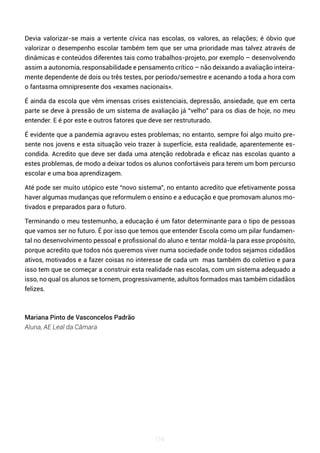 116
Devia valorizar-se mais a vertente cívica nas escolas, os valores, as relações; é óbvio que
valorizar o desempenho escolar também tem que ser uma prioridade mas talvez através de
dinâmicas e conteúdos diferentes tais como trabalhos-projeto, por exemplo – desenvolvendo
assim a autonomia, responsabilidade e pensamento crítico – não deixando a avaliação inteira-
mente dependente de dois ou três testes, por período/semestre e acenando a toda a hora com
o fantasma omnipresente dos «exames nacionais».
É ainda da escola que vêm imensas crises existenciais, depressão, ansiedade, que em certa
parte se deve à pressão de um sistema de avaliação já “velho” para os dias de hoje, no meu
entender. E é por este e outros fatores que deve ser restruturado.
É evidente que a pandemia agravou estes problemas; no entanto, sempre foi algo muito pre-
sente nos jovens e esta situação veio trazer à superfície, esta realidade, aparentemente es-
condida. Acredito que deve ser dada uma atenção redobrada e eficaz nas escolas quanto a
estes problemas, de modo a deixar todos os alunos confortáveis para terem um bom percurso
escolar e uma boa aprendizagem.
Até pode ser muito utópico este “novo sistema”, no entanto acredito que efetivamente possa
haver algumas mudanças que reformulem o ensino e a educação e que promovam alunos mo-
tivados e preparados para o futuro.
Terminando o meu testemunho, a educação é um fator determinante para o tipo de pessoas
que vamos ser no futuro. É por isso que temos que entender Escola como um pilar fundamen-
tal no desenvolvimento pessoal e profissional do aluno e tentar moldá-la para esse propósito,
porque acredito que todos nós queremos viver numa sociedade onde todos sejamos cidadãos
ativos, motivados e a fazer coisas no interesse de cada um mas também do coletivo e para
isso tem que se começar a construir esta realidade nas escolas, com um sistema adequado a
isso, no qual os alunos se tornem, progressivamente, adultos formados mas também cidadãos
felizes.
Mariana Pinto de Vasconcelos Padrão
Aluna, AE Leal da Câmara
 