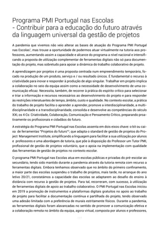 117
Programa PMI Portugal nas Escolas
- Contribuir para a educação do futuro através
da linguagem universal da gestão de projetos
A pandemia que vivemos não veio alterar as bases de atuação do Programa PMI Portugal
nas Escolas1
, mas trouxe a oportunidade de podermos atuar virtualmente na tutoria aos pro-
fessores, aumentando assim a capacidade e alcance do programa a nível nacional e intensifi-
cando a proposta de utilização complementar de ferramentas digitais não só para documen-
tação do projeto, mas sobretudo para apoiar a dinâmica do trabalho colaborativo de projeto.
A aprendizagem por projetos é uma proposta centrada num empreendimento temporário, fo-
cado na produção de um produto, serviço e / ou resultado únicos. É fundamental o recurso à
criatividade para inovar e responder à produção de algo singular. Trabalhar em projeto implica
a colaboração no seio da equipa assim como a necessidade de desenvolvimento de uma co-
municação eficaz. Necessita, também, de recorrer à prática do espírito crítico para selecionar
e triar a informação e recursos necessários ao desenvolvimento do projeto e para responder
às restrições interatuantes de tempo, âmbito, custo e qualidade. No contexto escolar, a prática
do trabalho de projeto facilita o aprender a aprender, promove a interdisciplinaridade, a multi-
disciplinaridade e a transdisciplinaridade, consolida e desenvolve as competências do século
XXI, os 4 Cs: Criatividade, Colaboração, Comunicação e Pensamento Crítico, preparando proa-
tivamente os profissionais e cidadãos do futuro.
A estratégia do Programa PMI Portugal nas Escolas assenta em dois eixos chave: o kit ou cai-
xa de ferramentas ”Projetos do futuro”2
, que adapta o standard de gestão de projetos do Pro-
ject Management Institute, simplificando a linguagem para facilitar a sua utilização por alunos
e professores e uma abordagem de tutoria, que põe à disposição do Professor um Tutor PMI,
profissional de gestão de projetos voluntário, que o apoia na implementação com qualidade
das ferramentas de gestão de projetos no contexto escolar.
O programa PMI Portugal nas Escolas atua em escolas públicas e privadas do pré-escolar ao
secundário, tendo sido mantido durante a pandemia através da tutoria remota com recurso a
ferramentas digitais. Embora tenhamos observado que no âmbito do primeiro confinamento,
a maior parte das escolas suspendeu o trabalho de projetos, mais tarde, no arranque do ano
letivo 20/21, constatámos a capacidade das escolas se adaptarem ao desafio do ensino à
distância com recurso à gestão de projetos. Para tal, recorreram, com sucesso, à utilização
de ferramentas digitais de apoio ao trabalho colaborativo. O PMI Portugal nas Escolas iniciou
em 2019 a promoção de instrumentos e plataformas digitais gratuitos no apoio ao trabalho
de projeto para facilitar a documentação contínua e partilhada do projeto, tendo observado
uma adesão limitada com a preferência de murais estritamente físicos. Durante a pandemia,
as ferramentas digitais foram alavancadas no sentido de promover a comunicação efetiva e
a colaboração remota no âmbito da equipa, agora virtual, composta por alunos e professores,
 