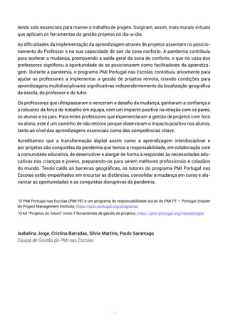 118
tendo sido essenciais para manter o trabalho de projeto. Surgiram, assim, mais murais virtuais
que aplicam as ferramentas da gestão projetos no dia-a-dia.
As dificuldades da implementação da aprendizagem através de projetos assentam no posicio-
namento do Professor e na sua capacidade de sair da zona conforto. A pandemia contribuiu
para acelerar a mudança, promovendo a saída geral da zona de conforto, o que no caso dos
professores significou a oportunidade de se posicionarem como facilitadores da aprendiza-
gem. Durante a pandemia, o programa PMI Portugal nas Escolas contribuiu ativamente para
ajudar os professores a implementar a gestão de projetos remota, criando condições para
aprendizagens multidisciplinares significativas independentemente da localização geográfica
da escola, do professor e do tutor.
Os professores que ultrapassaram e venceram o desafio da mudança, ganharam a confiança e
a robustez da força do trabalho em equipa, com um impacto positivo na relação com os pares,
os alunos e os pais. Para estes professores que experienciaram a gestão de projetos com foco
no aluno, este é um caminho de não retorno porque observaram o impacto positivo nos alunos,
tanto ao nível das aprendizagens essenciais como das competências chave.
Acreditamos que a transformação digital assim como a aprendizagem interdisciplinar e
por projetos são conquistas da pandemia que temos a responsabilidade, em colaboração com
a comunidade educativa, de desenvolver e alargar de forma a responder às necessidades edu-
cativas das crianças e jovens, preparando-os para serem melhores profissionais e cidadãos
do mundo. Tendo caído as barreiras geográficas, os tutores do programa PMI Portugal nas
Escolas estão empenhados em encurtar as distâncias, consolidar a mudança em curso e ala-
vancar as oportunidades e as conquistas disruptivas da pandemia.
1
O PMI Portugal nas Escolas (PMI PE) é um programa de responsabilidade social do PMI PT – Portugal chapter
do Project Management Institute; https://pmi-portugal.org/programa/
2
O kit “Projetos do futuro” inclui 7 ferramentas de gestão de projetos: https://pmi-portugal.org/metodologia/
Isabelina Jorge, Cristina Barradas, Silvia Martins, Paulo Saramago
Equipa de Gestão do PMI nas Escolas
 