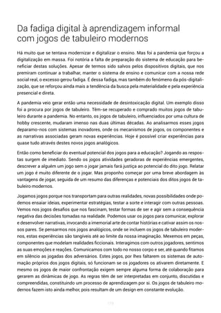 119
Da fadiga digital à aprendizagem informal
com jogos de tabuleiro modernos
Há muito que se tentava modernizar e digitalizar o ensino. Mas foi a pandemia que forçou a
digitalização em massa. Foi notória a falta de preparação do sistema de educação para be-
neficiar destas soluções. Apesar de termos sido salvos pelos dispositivos digitais, que nos
premiram continuar a trabalhar, manter o sistema de ensino e comunicar com a nossa rede
social real, o excesso gerou fadiga. É dessa fadiga, mas também do fenómeno da pós-digitali-
zação, que se reforçou ainda mais a tendência da busca pela materialidade e pela experiência
presencial e direta.
A pandemia veio gerar então uma necessidade de desintoxicação digital. Um exemplo disso
foi a procura por jogos de tabuleiro. Têm-se recuperado e comprado muitos jogos de tabu-
leiro durante a pandemia. No entanto, os jogos de tabuleiro, influenciados por uma cultura de
hobby crescente, mudaram imenso nas duas últimas décadas. Ao analisarmos esses jogos
deparamo-nos com sistemas inovadores, onde os mecanismos de jogos, os componentes e
as narrativas associadas geram novas experiências. Hoje é possível criar experiências para
quase tudo através destes novos jogos analógicos.
Então como beneficiar do eventual potencial dos jogos para a educação? Jogando as respos-
tas surgem de imediato. Sendo os jogos atividades geradoras de experiências emergentes,
descrever a alguém um jogo sem o jogar jamais fará justiça ao potencial do dito jogo. Relatar
um jogo é muito diferente de o jogar. Mas proponho começar por uma breve abordagem às
vantagens de jogar, seguida de um resumo das diferenças e potenciais dos ditos jogos de ta-
buleiro modernos.
Jogamos jogos porque nos transportam para outras realidades, novas possibilidades onde po-
demos ensaiar ideias, experimentar estratégias, testar a sorte e interagir com outras pessoas.
Vemos nos jogos desafios que nos fascinam, testar formas de ser e agir sem a consequência
negativa das decisões tomadas na realidade. Podemos usar os jogos para comunicar, explorar
e desenvolver narrativas, invocando a imemorial arte de contar histórias e cativar assim os nos-
sos pares. Se pensarmos nos jogos analógicos, onde se incluem os jogos de tabuleiro moder-
nos, estas experiências são tangíveis até ao limite da nossa imaginação. Mexemos em peças,
componentes que modelam realidades ficcionais. Interagimos com outros jogadores, sentimos
as suas emoções e reações. Comunicamos com todo no nosso corpo e ser, até quando fitamos
em silêncio as jogadas dos adversários. Estes jogos, por lhes faltarem os sistemas de auto-
mação próprios dos jogos digitais, só funcionam se os jogadores os ativarem diretamente. E
mesmo os jogos de maior confrontação exigem sempre alguma forma de colaboração para
gerarem as dinâmicas de jogo. As regras têm de ser interpretadas em conjunto, discutidas e
compreendidas, constituindo um processo de aprendizagem por si. Os jogos de tabuleiro mo-
dernos fazem isto ainda melhor, pois resultam de um design em constante evolução.
 