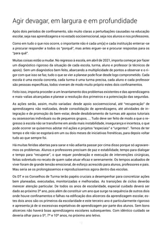 12
Agir devagar, em largura e em profundidade
Após dois períodos de confinamento, são muito claras a perturbações causadas na educação
escolar, seja nas aprendizagens e no estado socioemocional, seja nos alunos e nos professores.
Como em tudo o que nos ocorre, o importante não é cada um(a) e cada instituição enterrar-se
a procurar responder a todos os “porquê”, mas antes erguer-se e procurar respostas para os
“para quê”.
Muitas coisas estão a mudar. No regresso à escola, em abril de 2021, importa começar por fazer
um diagnóstico rigoroso da situação de cada escola, turma, aluno e professor (e técnicos de
apoio). Sem um diagnóstico bem feito, abarcando a multiplicidade de pontos a observar e o ri-
gor com que isso se faz, tudo o que se vier a planear pode ficar desde logo comprometido. Cada
escola é uma escola concreta, cada turma é uma turma precisa, cada aluno e cada professor
são pessoas específicas, todos viveram de modo muito próprio estes dois confinamentos.
Feito isso, importa proceder a um levantamento dos problemas existentes e das aprendizagens
e mais-valias alcançadas e planear a resolução dos primeiros e a potenciação das segundas.
As ações serão, assim, muito variadas: desde apoio socioemocional, até “recuperação” de
aprendizagens não realizadas, desde consolidação de aprendizagens, até atividades de in-
tegração e de promoção do bem-estar, desde desdobramento de turmas até apoios tutoriais
ou assessorias individuais ou de pequenos grupos, ... Tudo deve ser feito de modo a que o re-
gresso à escola não se transforme em ainda mais instabilidade, insegurança e incerteza, o que
pode ocorrer se quisermos adotar mil ações e projetos “especiais” e “urgentes”. Temos de ter
tempo e ele não se esgotará em um ou dois meses de iniciativas frenéticas, para depois voltar
tudo ao que sempre foi.
Há muitas feridas abertas para sarar e não adianta passar por cima disso porque só agravare-
mos os problemas. Alunos e professores precisam de paz e estabilidade, tempo para dialogar
e tempo para “recuperar”, o que requer ponderação e execução de intervenções cirúrgicas,
feitas sobretudo no recato de quem sabe atuar eficaz e serenamente. Os tempos acabados de
viver foram de grande tensão emocional, de esforço acrescido para alunos, professores e pais.
Mau seria se os prolongássemos e reproduzíssemos agora dentro das escolas.
Os DT e os Conselhos de Turma terão papéis cruciais a desempenhar para concretizar ações
bem planeadas, executadas, monitorizadas e melhoradas. As transições de ciclos deverão
merecer atenção particular. De todos os anos de escolaridade, especial cuidado deverá ser
dado ao próximo 3º ano, pois além de constituir um ano que surge na sequência de outros dois
onde houve confinamentos e falhas na edificação dos alicerces da aprendizagem escolar, es-
tes dois anos são os primeiros da escolaridade e este terceiro ano é particularmente rigoroso
e apresenta já de si excessivas expetativas de aprendizagem por parte dos alunos. Sem bons
alicerces não haverá boas aprendizagens escolares subsequentes. Com idêntico cuidado se
deveria olhar para o 5º, 7º e 10º anos, no próximo ano letivo.
 