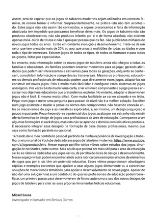 120
Assim, será de esperar que os jogos de tabuleiro modernos sejam utilizados em contexto fa-
miliar, de ensino formal e informal. Surpreendentemente, na prática isto não tem aconteci-
do. Estes jogos não são assim tão conhecidos, e alguns preconceitos e falta de informação
atualizada tem impedido que possamos beneficiar deles mais. Os jogos de tabuleiro não são
produtos obsolescentes, não são produtos infantis por si e de forma absoluta, não existem
apenas meia-dúzia de títulos e não é qualquer pessoa que os faz. São publicados milhares de
novos jogos todos os anos. Estão em contante evolução e desenvolvimento. Trata-se de um
setor que tem crescido mais de 20% ao ano, que arrasta multidões de todas as idades e com
todo o tipo de interesses. Existem jogos de todos os tipos, de todos os formatos e para todos
os gostos, feitos por especialistas.
No entanto, esta informação sobre os novos jogos de tabuleiro ainda não chegou a todas as
famílias e educadores. As famílias poderiam reservar momentos para os jogar, gerando ativi-
dades que podem ser interessantes e cativantes para todas as gerações, enquanto se conhe-
cem, consolidam informação e competências transversais. Mesmo os professores, educado-
res ou demais profissionais de educação podem usar diretamente estes jogos, adaptá-los ou
construir até novos jogos. Pois é muito mais fácil lidar e configurar estes sistemas de jogos
analógicos. Por vezes basta mudar uma carta, criar um novo componente e o jogo passa a en-
caixar nos objetivos educativos que pretendemos explorar. No entanto, adaptar e desenvolver
jogos não é fácil. É mesmo muito difícil. Com muita facilidade se cai no absurdo e no tédio.
Pegar num jogo e meter uma pergunta para passar de nível não é a melhor solução. Escolher
num jogo existente e mudar a penas os nomes dos componentes, não havendo conexão en-
tre os mecanismos do jogo e as narrativas exploradas, é, no mínimo, um design preguiçoso e
pouco impactante. Reconhecendo-se o potencial dos jogos, acaba por ser estranho não existir
oferta formativa de design de jogos para profissionais da área de educação. Começamos a ver
algumas formações e workshops, mas isto não se aprende e domina com iniciativas pontuais.
É necessário integrar esse desígnio na formação de base desses profissionais, mesmo que
seja como formação paralela ou opcional.
Tentando dar o meu contributo pessoal, partindo da minha experiência de investigação e traba-
lho, criei um canal de Youtube dedicado aos jogos de tabuleiro modernos: https://www.youtube.
com/c/jogosnotabuleiro. Nesse espaço partilho vários vídeos sobre estudos dos jogos, divul-
gação de novidades, entre outros. Mas aquilo que poderá ser mais útil para a área da educação
serão as rúbricas dedicadas aos jogos sérios, de partilha de dicas de design e desenvolvimento.
Nesse espaço virtual podem encontrar ainda outra rúbrica com exemplos simples de elementos
de jogos que, por si só, têm um potencial educativo. Esses vídeos proporcionam abordagens
rápidas e exemplos concretos que ajudam a usar alguns jogos diretamente ou a concretizar
soluções de mecanismos temáticos para apoiar o desenvolvimento de novos jogos. Apesar de
não dar uma solução final, é um contributo do qual os profissionais de educação podem bene-
ficiar, um primeiro passo para desenvolverem de forma autónoma o uso dos novos designs de
jogos de tabuleiro para criar as suas próprias ferramentas lúdicas educativas.
Micael Sousa
Investigador e formador em Serious Games
 