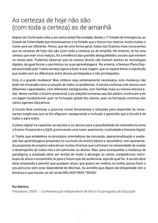 121
As certezas de hoje não são
(com toda a certeza) as de amanhã
Depois do Covid nada volta a ser como antes! Na verdade, desde o 1º Estado de Emergência, ao
Estado de Calamidade que atravessamos e ao Estado que o futuro nos reserva, muito mudou e
muito será ser diferente. Penso, que de uma forma geral, todos nós ficámos mais conscientes
que as certezas de hoje não são (com toda a certeza) as de amanhã. No entanto, se há uma
certeza que este vírus realçou, foi a evidência das grandes desigualdades sociais que existem
no nosso país. Pudemos observar que os nossos alunos não tiveram acesso às tecnologias
digitais, de igual forma, o que limitou as suas aprendizagens. No entanto, o famoso Plano Digi-
tal anunciado pela Tutela começa agora a fazer a sua viagem, que se espera breve, e sobretudo
que acabe com as diferenças entre alunos privilegiados e não privilegiados.
Esta, é a grande mudança! Mas embora seja extremamente necessária, esta mudança não
pode ser encarada como a solução de todos os problemas. A escola continua a ter alunos com
diferentes capacidades, com diferentes backgrounds, com famílias mais ou menos estrutura-
das. Neste sentido o Ensino presencial, e as relações humanas que daí advêm, continuam a ter
um papel insubstituível, quer na formação global dos alunos, quer na formação contínua dos
vários agentes educativos.
A Escola deve continuar a procurar novas ferramentas e soluções para responder às inces-
santes exigências que se lhe afiguram, assegurando a inclusão e garantido que a Escola é de
todos e para todos.
O plano digital irá capacitar as escolas e os alunos para a possibilidade da coexistência entre
o Ensino Presencial e o E@D, promovendo uma maior autonomia, criatividade e literacia digital.
A Tutela, que estabelece os princípios orientadores da conceção, operacionalização e avalia-
ção das aprendizagens presentes no currículo do ensino básico e secundário, tem apresenta-
do propostas de projetos educativos muitos diversos que culminam na necessidade de avaliar
o desempenho de todos nós e em particular os alunos. Mas, para acompanhar a mudança de
paradigma, a avaliação deve ser revista de modo a abranger as várias competências indivi-
duais do aluno e encaminhá-lo para o futuro que ele ambiciona, seja ele qual for. A escola deve
estar preparada e permitir que qualquer aluno, que queira ser médico ou trolha, possa fazer o
seu percurso sem estar dependente de décimas. Eu acredito que depois da tempestade vem a
bonança e que escola vai ser ainda MELHOR PARA TODOS!
Rui Martins
Presidente, CNIPE – Conferederação Independente de Pais e Encarregados de Educação
 