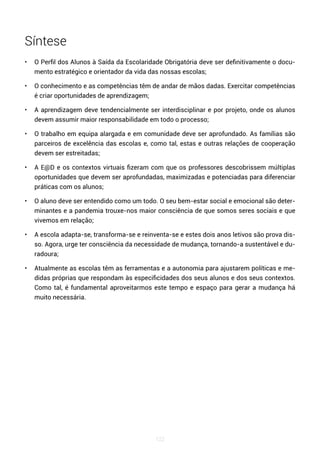 122
Síntese
• O Perfil dos Alunos à Saída da Escolaridade Obrigatória deve ser definitivamente o docu-
mento estratégico e orientador da vida das nossas escolas;
• O conhecimento e as competências têm de andar de mãos dadas. Exercitar competências
é criar oportunidades de aprendizagem;
• A aprendizagem deve tendencialmente ser interdisciplinar e por projeto, onde os alunos
devem assumir maior responsabilidade em todo o processo;
• O trabalho em equipa alargada e em comunidade deve ser aprofundado. As famílias são
parceiros de excelência das escolas e, como tal, estas e outras relações de cooperação
devem ser estreitadas;
• A E@D e os contextos virtuais fizeram com que os professores descobrissem múltiplas
oportunidades que devem ser aprofundadas, maximizadas e potenciadas para diferenciar
práticas com os alunos;
• O aluno deve ser entendido como um todo. O seu bem-estar social e emocional são deter-
minantes e a pandemia trouxe-nos maior consciência de que somos seres sociais e que
vivemos em relação;
• A escola adapta-se, transforma-se e reinventa-se e estes dois anos letivos são prova dis-
so. Agora, urge ter consciência da necessidade de mudança, tornando-a sustentável e du-
radoura;
• Atualmente as escolas têm as ferramentas e a autonomia para ajustarem políticas e me-
didas próprias que respondam às especificidades dos seus alunos e dos seus contextos.
Como tal, é fundamental aproveitarmos este tempo e espaço para gerar a mudança há
muito necessária.
 