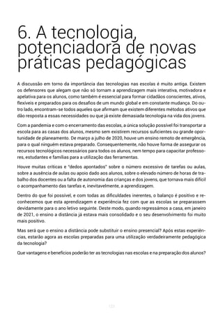 123
6. A tecnologia,
potenciadora de novas
práticas pedagógicas
A discussão em torno da importância das tecnologias nas escolas é muito antiga. Existem
os defensores que alegam que não só tornam a aprendizagem mais interativa, motivadora e
apelativa para os alunos, como também é essencial para formar cidadãos conscientes, ativos,
flexíveis e preparados para os desafios de um mundo global e em constante mudança. Do ou-
tro lado, encontram-se todos aqueles que afirmam que existem diferentes métodos ativos que
dão resposta a essas necessidades ou que já existe demasiada tecnologia na vida dos jovens.
Com a pandemia e com o encerramento das escolas, a única solução possível foi transportar a
escola para as casas dos alunos, mesmo sem existirem recursos suficientes ou grande opor-
tunidade de planeamento. De março a julho de 2020, houve um ensino remoto de emergência,
para o qual ninguém estava preparado. Consequentemente, não houve forma de assegurar os
recursos tecnológicos necessários para todos os alunos, nem tempo para capacitar professo-
res, estudantes e famílias para a utilização das ferramentas.
Houve muitas críticas e “dedos apontados” sobre o número excessivo de tarefas ou aulas,
sobre a ausência de aulas ou apoio dado aos alunos, sobre o elevado número de horas de tra-
balho dos docentes ou a falta de autonomia das crianças e dos jovens, que tornava mais difícil
o acompanhamento das tarefas e, inevitavelmente, a aprendizagem.
Dentro do que foi possível, e com todas as dificuldades inerentes, o balanço é positivo e re-
conhecemos que esta aprendizagem e experiência fez com que as escolas se preparassem
devidamente para o ano letivo seguinte. Deste modo, quando regressámos a casa, em janeiro
de 2021, o ensino a distância já estava mais consolidado e o seu desenvolvimento foi muito
mais positivo.
Mas será que o ensino a distância pode substituir o ensino presencial? Após estas experiên-
cias, estarão agora as escolas preparadas para uma utilização verdadeiramente pedagógica
da tecnologia?
Que vantagens e benefícios poderão ter as tecnologias nas escolas e na preparação dos alunos?
 