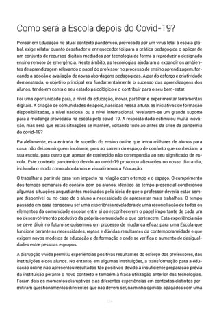 124
Como será a Escola depois do Covid-19?
Pensar em Educação no atual contexto pandémico, provocado por um vírus letal à escala glo-
bal, exige relatar quanto desafiador e enriquecedor foi para a prática pedagógica o aplicar de
um conjunto de recursos digitais mediados por tecnologia de forma a reproduzir o designado
ensino remoto de emergência. Neste âmbito, as tecnologias ajudaram a expandir os ambien-
tes de aprendizagem relevando o papel do professor no processo de ensino aprendizagem, for-
çando a adoção e avaliação de novas abordagens pedagógicas. A par do esforço e criatividade
demonstrada, o objetivo principal era fundamentalmente o sucesso das aprendizagens dos
alunos, tendo em conta o seu estado psicológico e o contribuir para o seu bem-estar.
Foi uma oportunidade para, a nível da educação, inovar, partilhar e experimentar ferramentas
digitais. A criação de comunidades de apoio, nascidas nessa altura, as iniciativas de formação
disponibilizadas, a nível nacional ou a nível internacional, revelaram-se um grande suporte
para a mudança provocada na escola pelo covid-19. A resposta dada estimulou muita inova-
ção, mas será que estas situações se mantêm, voltando tudo ao antes da crise da pandemia
do covid-19?
Paralelamente, esta entrada de supetão do ensino online que levou milhares de alunos para
casa, não deixou ninguém incólume, pois ao saírem do espaço de conforto que conheciam, a
sua escola, para outro que apesar de conhecido não correspondia ao seu significado de es-
cola. Este contexto pandémico devido ao covid-19 provocou alterações no nosso dia-a-dia,
incluindo o modo como abordamos e visualizamos a Educação.
O trabalhar a partir de casa tem impacto na relação com o tempo e o espaço. O cumprimento
dos tempos semanais de contato com os alunos, idêntico ao tempo presencial condicionou
algumas situações angustiantes motivados pela ideia de que o professor deveria estar sem-
pre disponível ou no caso de o aluno a necessidade de apresentar mais trabalhos. O tempo
passado em casa conseguiu ser uma experiência reveladora de uma reconciliação de todos os
elementos da comunidade escolar entre si ao reconhecerem o papel importante de cada um
no desenvolvimento produtivo da própria comunidade a que pertencem. Esta experiência não
se deve diluir no futuro se quisermos um processo de mudança eficaz para uma Escola que
funcione perante as necessidades, reptos e dúvidas resultantes da contemporaneidade e que
exigem novos modelos de educação e de formação e onde se verifica o aumento de desigual-
dades entre pessoas e grupos.
A disrupção vivida permitiu experiências positivas resultantes do esforço dos professores, das
instituições e dos alunos. No entanto, em algumas instituições, a transformação para a edu-
cação online não apresentou resultados tão positivos devido à insuficiente preparação prévia
da instituição perante o novo contexto e também à fraca utilização anterior das tecnologias.
Foram dois os momentos disruptivos e as diferentes experiências em contextos distintos per-
mitiram questionamentos diferentes que não devem ser, na minha opinião, apagados com uma
 