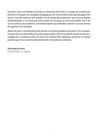125
borracha. Urge uma reflexão com todos os elementos da Escola e a criação de um plano que
promova a inovação nas estratégias pedagógicas com vista a melhoria das aprendizagens dos
alunos. Para tal mudança, deve atender-se à formação dos professores, aos recursos digitais
disponibilizados, à voz social que emite o sentir de um grupo, de uma comunidade, isto é, em
que se aceite os seus objetivos, as transformações que pretendem realizar e as novas formas
de organizar e de interação.
Apesar de tudo, o caminho percorrido devido ao contexto pandémico da covid-19 é um peque-
no passo de uma caminhada que se deve seguir, onde o trilho do ambiente presencial será pro-
longado para o ambiente online. Em linha com António Dias Figueiredo, deverá ter-se sempre
presente que o foco reside fundamentalmente em função dos contextos.
Dulce Maria Franco
IPLUSO-ESEL, U.Lusófona
 