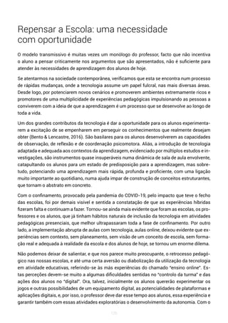 126
Repensar a Escola: uma necessidade
com oportunidade
O modelo transmissivo é muitas vezes um monólogo do professor, facto que não incentiva
o aluno a pensar criticamente nos argumentos que são apresentados, não é suficiente para
atender às necessidades de aprendizagem dos alunos de hoje.
Se atentarmos na sociedade contemporânea, verificamos que esta se encontra num processo
de rápidas mudanças, onde a tecnologia assume um papel fulcral, nas mais diversas áreas.
Desde logo, por potenciarem novos cenários e promoverem ambientes extremamente ricos e
promotores de uma multiplicidade de experiências pedagógicas impulsionando as pessoas a
conviverem com a ideia de que a aprendizagem é um processo que se desenvolve ao longo de
toda a vida.
Um dos grandes contributos da tecnologia é dar a oportunidade para os alunos experimenta-
rem a excitação de se empenharem em perseguir os conhecimentos que realmente desejam
obter (Bento & Lencastre, 2016). São basilares para os alunos desenvolverem as capacidades
de observação, de reflexão e de coordenação psicomotora. Aliás, a introdução de tecnologia
adaptada e adequada aos contextos da aprendizagem, evidenciado por múltiplos estudos e in-
vestigações, são instrumentos quase insuperáveis numa dinâmica de sala de aula envolvente,
catapultando os alunos para um estado de predisposição para a aprendizagem, mas sobre-
tudo, potenciando uma aprendizagem mais rápida, profunda e proficiente, com uma ligação
muito importante ao quotidiano, numa ajuda impar de construção de conceitos estruturantes,
que tornam o abstrato em concreto.
Com o confinamento, provocado pela pandemia do COVID-19, pelo impacto que teve o fecho
das escolas, foi por demais visível e sentida a constatação de que as experiências híbridas
fizeram falta e continuam a fazer. Tornou-se ainda mais evidente que foram as escolas, os pro-
fessores e os alunos, que já tinham hábitos naturais de inclusão da tecnologia em atividades
pedagógicas presenciais, que melhor ultrapassaram toda a fase de confinamento. Por outro
lado, a implementação abrupta de aulas com tecnologia, aulas online, deixou evidente que ex-
periências sem contexto, sem planeamento, sem visão de um conceito de escola, sem forma-
ção real e adequada à realidade da escola e dos alunos de hoje, se tornou um enorme dilema.
Não podemos deixar de salientar, e que nos parece muito preocupante, o retrocesso pedagó-
gico nas nossas escolas, e até uma certa aversão ou diabolização da utilização da tecnologia
em atividade educativas, referindo-se às más experiências do chamado “ensino online”. Es-
tas perceções devem-se muito a algumas dificuldades sentidas no “controlo da turma” e das
ações dos alunos no “digital”. Ora, talvez, inicialmente os alunos quererão experimentar os
jogos e outras possibilidades de um equipamento digital, as potencialidades de plataformas e
aplicações digitais, e, por isso, o professor deve dar esse tempo aos alunos, essa experiência e
garantir também com essas atividades exploratórias o desenvolvimento da autonomia. Com o
 