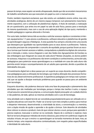 127
passar do tempo, esse aspeto vai sendo ultrapassado, desde que não se encetem mecanismos
de trabalho semelhantes aos que executam em papel ou com o manual escolar.
Porém, também importará esclarecer, que não existiu um verdadeiro ensino online, mas sim,
atividades analógicas, dentro de um mesmo espaço temporal, num planeamento maioritaria-
mente expositivo, com a utilização de plataformas digitais. A título de exemplo, a realização
de um questionário, que antes era em papel na sala de aula física, passou para a resolução
do mesmo questionário, mas com o uso de uma aplicação digital, do tipo quizz, mantendo o
modelo pedagógico e apenas alterando o formato.
Por outro lado, também temos tido as escolas a solicitar acessos rápidos e constantes à inter-
net, equipamentos 1:1 para alunos e professores, software educativo e plataformas de gestão
da aprendizagem seguras e fidedignas. A esta questão fica sempre a dúvida entre uma escola
que desespera por igualdade nas oportunidades para os seus alunos e professores. Todavia,
as escolas precisam de compreender o conceito de equidade, porque quantas foram as esco-
las e turmas que tiveram acessos a tablets, computadores e plataforma digitais de comunica-
ção e interação, e estes, nunca chegaram a sair das Sedes dos Agrupamentos de Escolas ou
das embalagens que chegavam às casas de cada aluno? Nestas situações, os alunos podem
ter acessos, máquinas e os professores não terem condições e conhecimentos, acima de tudo,
pedagógicos para potenciar essas aprendizagens ou a realidade em casa de cada aluno não
permitia existir tempo e acompanhamento de um adulto para aprender, devido a questões de
teletrabalho dos pais.
O investimento digital tem e deve passar por um suporte ao corpo docente, dando competên-
cias pedagógicas para a utilização da tecnologia, que implica alteração dos processos forma-
tivos do seu desenvolvimento profissional. A experiência pedagógica em tempo real e presen-
cial, que vai ajudar a dissipar eventuais problemas para quando se passa para um ambiente
com tecnologia.
Enquanto docentes, não podemos descurar toda uma fase de preparação e planeamento das
atividades que são mediadas por tecnologia, porque o tempo das tarefas é outro, o espaço
virtual assume características próprias, a comunicação digital pressupõe um cuidado distinto
e não podemos, de todo, aplicar as mesmas atividades com o uso de tecnologia.
Uma atividade com o digital terá de ser concebida propositadamente para ser utilizado em si-
tuações educativas com esse fim. Poder-se-á tornar num meio simples e prático para motivar
e despertar interesses, desenvolvendo a criatividade da aluno, a concentração e a memória,
com a dupla missão de ajudar a aprender e de ajudar a brincar. Este desenho de atividades
deve colocar os alunos a produzir, mais do que colocar alunos a ouvir, porque para aprender é
preciso explorar, manusear e centrar-se no conteúdo. Depois de o conhecer e explorar, mais
fácil se tornará ultrapassar métodos de ensino clássicos, para entrar em autênticas viagens de
estudos virtuais, em que o ensino e a aprendizagem se tornarão momentos de lazer, mas, ao
mesmo tempo, uma resposta educativa contextualizada, com respeito pelas especificidades
e identidade de cada aluno.
 