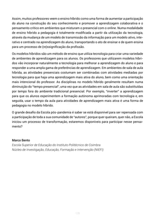 128
Assim, muitos professores veem o ensino híbrido como uma forma de aumentar a participação
do aluno na construção do seu conhecimento e promover a aprendizagem colaborativa e o
pensamento crítico em ambientes que misturam o presencial com o online. Numa modalidade
de ensino híbrido a pedagogia é totalmente modificada a partir da utilização da tecnologia,
através da mudança de um modelo de transmissão da informação para um modelo ativo, inte-
rativo e centrado na aprendizagem do aluno, transportando o ato de ensinar e de quem ensina
para um processo de (re)ssignificação da profissão.
Os modelos híbridos são um método de ensino que utiliza tecnologia para criar uma variedade
de ambientes de aprendizagem para os alunos. Os professores que utilizarem modelos híbri-
dos vão incorporar naturalmente a tecnologia para melhorar a aprendizagem do aluno e para
responder a uma ampla gama de preferências de aprendizagem. Em ambientes de sala de aula
híbrida, as atividades presenciais costumam ser combinadas com atividades mediadas por
tecnologia para que haja uma aprendizagem mais ativa do aluno, bem como uma orientação
mais intencional do professor. As disciplinas no modelo híbrido geralmente resultam numa
diminuição do “tempo presencial”, uma vez que as atividades em sala de aula são substituídas
por tempo fora do ambiente tradicional presencial. Por exemplo, “inverter” a aprendizagem
para que os alunos experimentem a formação autónoma aprimoradas com tecnologia e, em
seguida, usar o tempo da aula para atividades de aprendizagem mais ativa é uma forma de
pedagogia no modelo híbrido.
O grande desafio da Escola pós-pandemia é saber se está disponível para ser repensada com
a participação de toda a sua comunidade de “autores”, porque quer queiram, quer não, a Escola
iniciou um processo de transformação, estaremos disponíveis para participar nesse pensa-
mento?
Marco Bento
Escola Superior de Educação do Instituto Politécnico de Coimbra
Núcleo de Investigação, Educação, Formação e Intervenção (NIEFI)
 