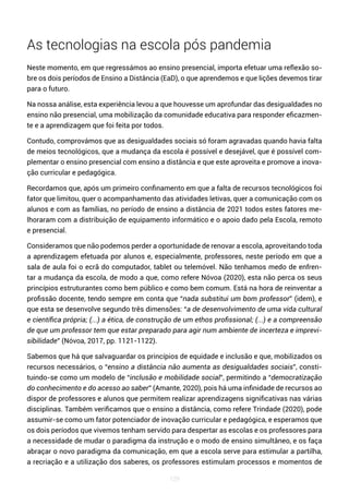 129
As tecnologias na escola pós pandemia
Neste momento, em que regressámos ao ensino presencial, importa efetuar uma reflexão so-
bre os dois períodos de Ensino a Distância (EaD), o que aprendemos e que lições devemos tirar
para o futuro.
Na nossa análise, esta experiência levou a que houvesse um aprofundar das desigualdades no
ensino não presencial, uma mobilização da comunidade educativa para responder eficazmen-
te e a aprendizagem que foi feita por todos.
Contudo, comprovámos que as desigualdades sociais só foram agravadas quando havia falta
de meios tecnológicos, que a mudança da escola é possível e desejável, que é possível com-
plementar o ensino presencial com ensino a distância e que este aproveita e promove a inova-
ção curricular e pedagógica.
Recordamos que, após um primeiro confinamento em que a falta de recursos tecnológicos foi
fator que limitou, quer o acompanhamento das atividades letivas, quer a comunicação com os
alunos e com as famílias, no período de ensino a distância de 2021 todos estes fatores me-
lhoraram com a distribuição de equipamento informático e o apoio dado pela Escola, remoto
e presencial.
Consideramos que não podemos perder a oportunidade de renovar a escola, aproveitando toda
a aprendizagem efetuada por alunos e, especialmente, professores, neste período em que a
sala de aula foi o ecrã do computador, tablet ou telemóvel. Não tenhamos medo de enfren-
tar a mudança da escola, de modo a que, como refere Nóvoa (2020), esta não perca os seus
princípios estruturantes como bem público e como bem comum. Está na hora de reinventar a
profissão docente, tendo sempre em conta que “nada substitui um bom professor” (idem), e
que esta se desenvolve segundo três dimensões: “a de desenvolvimento de uma vida cultural
e científica própria; (...) a ética, de construção de um ethos profissional; (...) e a compreensão
de que um professor tem que estar preparado para agir num ambiente de incerteza e imprevi-
sibilidade” (Nóvoa, 2017, pp. 1121-1122).
Sabemos que há que salvaguardar os princípios de equidade e inclusão e que, mobilizados os
recursos necessários, o “ensino a distância não aumenta as desigualdades sociais”, consti-
tuindo-se como um modelo de “inclusão e mobilidade social”, permitindo a “democratização
do conhecimento e do acesso ao saber” (Amante, 2020), pois há uma infinidade de recursos ao
dispor de professores e alunos que permitem realizar aprendizagens significativas nas várias
disciplinas. Também verificamos que o ensino a distância, como refere Trindade (2020), pode
assumir-se como um fator potenciador de inovação curricular e pedagógica, e esperamos que
os dois períodos que vivemos tenham servido para despertar as escolas e os professores para
a necessidade de mudar o paradigma da instrução e o modo de ensino simultâneo, e os faça
abraçar o novo paradigma da comunicação, em que a escola serve para estimular a partilha,
a recriação e a utilização dos saberes, os professores estimulam processos e momentos de
 