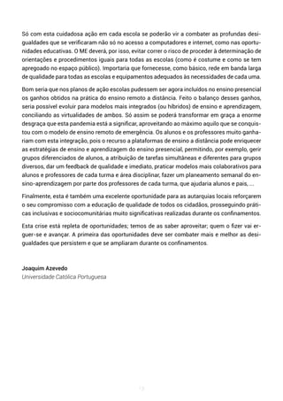 13
Só com esta cuidadosa ação em cada escola se poderão vir a combater as profundas desi-
gualdades que se verificaram não só no acesso a computadores e internet, como nas oportu-
nidades educativas. O ME deverá, por isso, evitar correr o risco de proceder à determinação de
orientações e procedimentos iguais para todas as escolas (como é costume e como se tem
apregoado no espaço público). Importaria que fornecesse, como básico, rede em banda larga
de qualidade para todas as escolas e equipamentos adequados às necessidades de cada uma.
Bom seria que nos planos de ação escolas pudessem ser agora incluídos no ensino presencial
os ganhos obtidos na prática do ensino remoto a distância. Feito o balanço desses ganhos,
seria possível evoluir para modelos mais integrados (ou híbridos) de ensino e aprendizagem,
conciliando as virtualidades de ambos. Só assim se poderá transformar em graça a enorme
desgraça que esta pandemia está a significar, aproveitando ao máximo aquilo que se conquis-
tou com o modelo de ensino remoto de emergência. Os alunos e os professores muito ganha-
riam com esta integração, pois o recurso a plataformas de ensino a distância pode enriquecer
as estratégias de ensino e aprendizagem do ensino presencial, permitindo, por exemplo, gerir
grupos diferenciados de alunos, a atribuição de tarefas simultâneas e diferentes para grupos
diversos, dar um feedback de qualidade e imediato, praticar modelos mais colaborativos para
alunos e professores de cada turma e área disciplinar, fazer um planeamento semanal do en-
sino-aprendizagem por parte dos professores de cada turma, que ajudaria alunos e pais, ...
Finalmente, esta é também uma excelente oportunidade para as autarquias locais reforçarem
o seu compromisso com a educação de qualidade de todos os cidadãos, prosseguindo práti-
cas inclusivas e sociocomunitárias muito significativas realizadas durante os confinamentos.
Esta crise está repleta de oportunidades; temos de as saber aproveitar; quem o fizer vai er-
guer-se e avançar. A primeira das oportunidades deve ser combater mais e melhor as desi-
gualdades que persistem e que se ampliaram durante os confinamentos.
Joaquim Azevedo
Universidade Católica Portuguesa
 