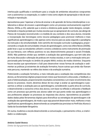 130
interlocução qualificada e contribuem para a criação de ambientes educativos congruentes
com a autonomia e a cooperação, e o saber é visto como objeto de apropriação e não de assi-
milação e reprodução.
Aproveitemos para “repensar a forma de ensinar e de aprender de forma interdisciplinar e co-
laborativa e deixar de encarar a aprendizagem como um processo exclusivamente cognitivo”
(Neves, 2020a, p.23), sabendo que o ensino a distância pode ajudar neste desígnio, comple-
mentando o impulso já dado por muitas escolas que se apropriaram do currículo, (ao abrigo de
Planos de Inovação) reconstruindo-o à medida do seu contexto e dos seus alunos, iniciando
a incorporação das tecnologias como recurso pedagógico para promover melhores e mais
significativas aprendizagens e não apenas como recurso para as aulas segundo o paradigma
da instrução e da simultaneidade. Este caminho de inovação curricular e pedagógica, propor-
cionando a criação de comunidades virtuais de aprendizagem, como nos refere Neves (2020b),
pode levar a que os estudantes utilizem o ensino a distância como instrumento de promoção
da sua literacia, com reflexos positivos no seu desenvolvimento pessoal e social (Trindade,
2020). Não podemos olvidar que, também a avaliação das aprendizagens, que tem sido alvo
de muita discussão e alteração de práticas em muitas escolas, e com a motivação extra pro-
porcionada pela formação no âmbito do projeto MAIA, evoluiu de modos distintos. Enquanto
houve escolas que aproveitaram o EaD para desenvolver novas formas de avaliação e sedi-
mentar as práticas já existentes de avaliação formativa, houve outras que ainda não fizeram
este percurso, mantendo-se reféns dos testes e da avaliação sumativa.
Potenciando a avaliação formativa, a mais indicada para a avaliação das competências dos
alunos, as ferramentas digitais proporcionam meios que favorecem a discussão, o feedback, a
auto e heteroavaliação, proporcionando resultados consistentes e um maior envolvimento dos
alunos no processo. Assim, devemos deixar de nos cingir a avaliar as aprendizagens e pas-
sarmos a utilizar a avaliação para as aprendizagens, considerando-a parte ativa do currículo,
e desenvolvendo o raciocínio crítico dos alunos, com base na reflexão e utilizando o feedback
como um processo que permita aos alunos saber em que ponto estão nas aprendizagens e
aos professores adaptar os processos às respostas dos alunos. Aproveitemos as possibili-
dades dadas pelas ferramentas digitais para diversificar as estratégias de aprendizagem e de
avaliação das aprendizagens, de modo a que seja possível desenvolver mais, melhores e mais
significativas aprendizagens, desenvolvendo as competências previstas no Perfil dos Alunos à
Saída da Escolaridade Obrigatória.
Em suma, mudemos a escola desenvolvendo a comunicação, o pensamento crítico, a criativi-
dade e a colaboração.
António Castel-Branco
Diretor do Agrupamento de Escolas Ferreira de Castro, Sintra
 