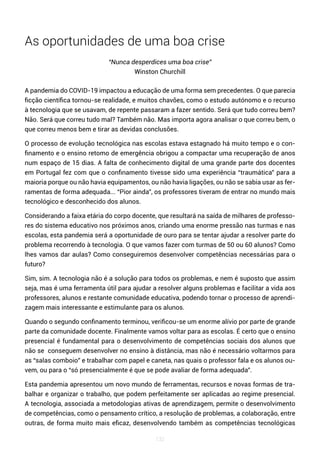 132
As oportunidades de uma boa crise
“Nunca desperdices uma boa crise”
Winston Churchill
A pandemia do COVID-19 impactou a educação de uma forma sem precedentes. O que parecia
ficção científica tornou-se realidade, e muitos chavões, como o estudo autónomo e o recurso
à tecnologia que se usavam, de repente passaram a fazer sentido. Será que tudo correu bem?
Não. Será que correu tudo mal? Também não. Mas importa agora analisar o que correu bem, o
que correu menos bem e tirar as devidas conclusões.
O processo de evolução tecnológica nas escolas estava estagnado há muito tempo e o con-
finamento e o ensino retomo de emergência obrigou a compactar uma recuperação de anos
num espaço de 15 dias. A falta de conhecimento digital de uma grande parte dos docentes
em Portugal fez com que o confinamento tivesse sido uma experiência “traumática” para a
maioria porque ou não havia equipamentos, ou não havia ligações, ou não se sabia usar as fer-
ramentas de forma adequada... “Pior ainda”, os professores tiveram de entrar no mundo mais
tecnológico e desconhecido dos alunos.
Considerando a faixa etária do corpo docente, que resultará na saída de milhares de professo-
res do sistema educativo nos próximos anos, criando uma enorme pressão nas turmas e nas
escolas, esta pandemia será a oportunidade de ouro para se tentar ajudar a resolver parte do
problema recorrendo à tecnologia. O que vamos fazer com turmas de 50 ou 60 alunos? Como
lhes vamos dar aulas? Como conseguiremos desenvolver competências necessárias para o
futuro?
Sim, sim. A tecnologia não é a solução para todos os problemas, e nem é suposto que assim
seja, mas é uma ferramenta útil para ajudar a resolver alguns problemas e facilitar a vida aos
professores, alunos e restante comunidade educativa, podendo tornar o processo de aprendi-
zagem mais interessante e estimulante para os alunos.
Quando o segundo confinamento terminou, verificou-se um enorme alívio por parte de grande
parte da comunidade docente. Finalmente vamos voltar para as escolas. É certo que o ensino
presencial é fundamental para o desenvolvimento de competências sociais dos alunos que
não se conseguem desenvolver no ensino à distância, mas não é necessário voltarmos para
as “salas comboio” e trabalhar com papel e caneta, nas quais o professor fala e os alunos ou-
vem, ou para o “só presencialmente é que se pode avaliar de forma adequada”.
Esta pandemia apresentou um novo mundo de ferramentas, recursos e novas formas de tra-
balhar e organizar o trabalho, que podem perfeitamente ser aplicadas ao regime presencial.
A tecnologia, associada a metodologias ativas de aprendizagem, permite o desenvolvimento
de competências, como o pensamento crítico, a resolução de problemas, a colaboração, entre
outras, de forma muito mais eficaz, desenvolvendo também as competências tecnológicas
 