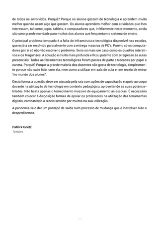 133
de todos os envolvidos. Porquê? Porque os alunos gostam de tecnologia e aprendem muito
melhor quando usam algo que gostam. Os alunos aprendem melhor com atividades que lhes
interessam, tal como jogos, tablets, e computadores que, infelizmente neste momento, ainda
são uma grande novidade para muitos dos alunos que frequentam o sistema de ensino.
O principal problema invocado é a falta de infraestrutura tecnológica disponível nas escolas,
que está a ser resolvido parcialmente com a entrega massiva de PC’s. Porém, só os computa-
dores por si só não vão resolver o problema. Seria só mais um caso como os quadros interati-
vos e os Magalhães. A solução é muito mais profunda e ficou patente com o regresso às aulas
presenciais. Todas as ferramentas tecnológicas foram postas de parte e trocadas por papel e
caneta. Porquê? Porque a grande maioria dos docentes não gosta de tecnologia, simplesmen-
te porque não sabe lidar com ela, nem como a utilizar em sala de aula e tem receio de entrar
“no mundo dos alunos”.
Desta forma, a questão deve ser atacada pela raiz com ações de capacitação e apoio ao corpo
docente na utilização da tecnologia em contexto pedagógico, aproveitando as suas potencia-
lidades. Não basta apenas o fornecimento massivo de equipamento às escolas. É necessário
também colocar à disposição formas de apoiar os professores na utilização das ferramentas
digitais, combatendo o receio sentido por muitos na sua utilização.
A pandemia veio dar um pontapé de saída num processo de mudança que é inevitável! Não o
desperdicemos.
Patrick Goetz
Teckies
 