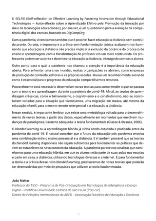 135
O SELFIE (Self-reflection on Effective Learning by Fostering Innovation through Educational
Technologies — Autorreflexão sobre o Aprendizado Efetivo pela Promoção da Inovação por
meio de tecnologias educacionais), por sua vez, é um questionário para a avaliação da compe-
tência digital das escolas, baseado no DigCompOrg.
Com a pandemia, vivenciamos também que é possível fazer educação a distância sem conteú-
do pronto. Ou seja, o improviso e a prática sem fundamentação teórica acabaram nos ilumi-
nando que educação a distância não precisa implicar a exclusão da docência do processo de
ensino e aprendizagem, com a transformação do professor em um mero conteudista. Os pro-
fessores podem ser autores e docentes na educação a distância, interagindo com seus alunos.
Outro ponto para o qual a pandemia nos chamou a atenção é a importância da educação
aberta. Para enfrentar uma crise mundial, muitas organizações se abriram, como empresas
de produção de conteúdo, editoras e as próprias escolas. Houve um reconhecimento social de
como é essencial para o progresso da educação compartilharmos recursos.
Provavelmente será necessário desenvolver novas teorias para compreender o que se passou
com o ensino e a aprendizagem durante a pandemia do covid-19. Afinal, as teorias de apren-
dizagem clássicas, como o behaviorismo, o cognitivismo e o construtivismo, não se consti-
tuíram voltadas para a situação que vivenciamos, uma migração em massa, até mesmo da
educação infantil, para o ensino remoto emergencial e a educação a distância.
Nesse sentido, é importante lembrar que existe uma metodologia voltada para o desenvolvi-
mento de novas teorias a partir dos dados, especialmente em momentos que envolvam mu-
danças de paradigmas, bastante adequada: a teoria fundamentada (Glasse & Strauss, 2006).
O blended learning ou a aprendizagem híbrida já vinha sendo estudada e praticada antes da
pandemia do covid-19. É natural conceber que o futuro da educação pós-pandemia envolva
uma combinação entre o ensino presencial e a distância. E é também provável que as teorias
do blended learning disponíveis não sejam suficientes para fundamentar as práticas que de-
vem se estabelecer no novo contexto da educação. A pandemia parece nos sinalizar que cami-
nhamos para uma educação híbrida, em que os alunos terão parte de suas aulas nas escolas
e parte em casa, a distância, utilizando tecnologias diversas e a internet. E para fundamentar
a teoria e a prática desse novo blended learning, precisaremos de novas teorias, que poderão
ser desenvolvidas por meio de pesquisas que utilizam a teoria fundamentada.
João Mattar
Professor do TIDD - Programa de Pós-Graduação em Tecnologias da Inteligência e Design
Digital - Pontifícia Universidade Católica de São Paulo (PUC-SP)
Diretor de Relações Internacionais da ABED - Associação Brasileira de Educação a Distância
 