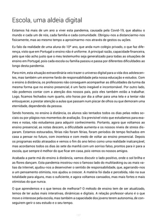 137
Escola, uma aldeia digital
Estamos há mais de um ano a viver esta pandemia, causada pela Covid-19, que abalou o
mundo e cada um de nós, cada família e cada comunidade. Obrigou-nos a distanciarmo-nos
fisicamente, mas ao mesmo tempo a aproximarmo-nos através de gestos ou ações.
Eu falo da realidade de uma aluna do 10º ano, que anda num colégio privado, o que faz dife-
rença, visto que em Portugal o ensino não é uniforme. A principal razão, capacidade financeira,
pelo que não acho justo que o meu testemunho seja generalizado para todas as situações de
ensino em Portugal, pois cada escola ou família passou e passa por diferentes dificuldades ao
longo desta pandemia.
Para mim, esta situação extraordinária veio trazer o universo digital para a vida dos adolescen-
tes, mas também um enorme fardo de responsabilidade pela nossa educação e estudos. Com
o ensino à distância, os professores não conseguem acompanhar as dificuldades da turma da
mesma forma que no ensino presencial, é um facto inegável e incontornável. Por outro lado,
não podemos contar com a atenção dos nossos pais, pois eles também estão a trabalhar.
Logo, ficamos fechados num quarto, oito horas por dia a olhar para uma tela e a tentar não
enlouquecer, a prestar atenção a aulas que passam num piscar de olhos ou que demoram uma
eternidade, dependendo da pessoa.
Sendo honesta, no ensino à distância, os alunos são tentados todos os dias pelas redes so-
ciais ou por plágios nos momentos de avaliação. Era previsível visto que estudamos para exa-
mes e notas, não estudamos para adquirir conhecimento. Portanto, agora que voltamos ao
ensino presencial, as notas descem, a dificuldade aumenta e os nossos níveis de stress dis-
param. Estamos estourados, férias não foram férias, foram períodos de tempo fechados em
casa a pensar no futuro, com incerteza e com medo de voltar ao ensino presencial. Depois
os programas estão atrasados e vemos o fim do ano letivo como uma realidade inalcançável,
mas acordamos todos os dias às sete da manhã com um sorriso falso, prontos para ir para a
escola, que sempre é melhor do que ficar em casa, pois vemos os nossos amigos.
Acabada a parte má do ensino à distância, vamos discutir o lado positivo, onde o sol brilha e
as flores dançam. Esta pandemia mostrou-nos o famoso lado do multitasking ou as mais va-
lias da Internet, ajudou-nos a desenvolver o sentido de responsabilidade, que, agarrando-nos
a um pensamento otimista, nos ajudou a crescer. A matéria foi dada e percebida, não na sua
totalidade para alguns, mas o suficiente, e agora voltamos cansados, mas mais fortes e mais
otimistas do que nunca.
O que aprendemos e o que temos de melhorar? O método de ensino tem de ser atualizado,
temos de ter aulas mais interativas, dinâmicas e digitais. A relação professor-aluno é o que
move o interesse pela escola, mas também a capacidade dos jovens terem autonomia, de con-
seguirem gerir o seu estudo e o seu tempo.
 