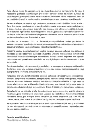 138
Para o futuro temos de repensar como os estudantes adquirem conhecimento. Será que é
necessário que todas as aulas sejam presenciais? Será que temos de alterar o currículo de
cada disciplina, para que cubra as necessidades de um aluno no século vinte um? À saída da
escolaridade obrigatória, os alunos têm os conhecimentos para começar a sua vida adulta?
Temos de refletir e, de seguida, agir, colocar nas escolas o conceito de Aldeia Virtual, aceitar o
facto de o mundo estar ligado por uma rede, pela tecnologia, pelas redes sociais, pela Internet.
O mundo mudou, é uma verdade inegável, e esta mudança vem alterar os requisitos do merca-
do de trabalho. Agora temos máquinas para nos ajudar e, por isso, não precisamos de um cur-
rículo que se foca em debitar matéria, hoje temos motores de busca. As nossas necessidades
estão relacionadas com o desenvolvimento do
raciocínio, do pensamento crítico, da criatividade, da capacidade de resolver problemas, de
valores... porque as tecnologias conseguem resolver problemas matemáticos, mas não con-
seguem criar algo ou fazer escolhas que não estejam predefinidas.
Proponho analisar o currículo com um objetivo inovador, a pensar no futuro e na agilidade e
facilidade que este pode trazer à vida dos estudantes. É mesmo necessário que os momentos
teóricos das várias disciplinas sejam lecionados na escola? A minha resposta é não, a pande-
mia mostrou-nos que existe um outro lado, um lado digital, que no ensino secundário pode ser
aproveitado.
Este tempo também veio acentuar algumas falhas na nossa preparação para a vida adulta.
Gostaria de expor uma ideia que, enquanto jovem que está inserida no sistema educativo e que
quer projetar o seu futuro, considero muito útil.
Porque não criar uma plataforma grátis, acessível a alunos e a professores, que venha comple-
mentar a componente de Cidadania. Esta plataforma abordaria temas como: política, finanças
pessoais, economia doméstica, mercado de trabalho e planeamento familiar, ou seja, todos os
temas relacionados com a vida adulta. Funcionaria como uma base de dados a que todos os
estudantes portugueses teriam acesso, mesmo depois de acabarem a escolaridade obrigatória.
Esta plataforma iria colmatar a falta de conhecimento que os jovens têm quando atingem a
maioridade, pois, mesmo que a análise dos Lusíadas ou o estudo das funções matemáticas
falhassem, devido, por exemplo, a uma pandemia, os jovens saberiam o que fazer para se
orientar, desde saber fazer o IRS a saber o que significa ser de esquerda ou ser de direita.
Esta pandemia afetou todos nós e pôs em causa os nossos alicerces, por isso, quando come-
çarmos a reconstruir, temos de pensar no futuro, com as suas dificuldades, mas também com
os seus aspetos positivos.
Benedita Merali Henriques
Aluna, Salesianos do Estoril- Escola
 