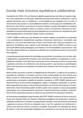 139
Escola mais inclusiva, equitativa e colaborativa
A pandemia de COVID-19 é um fenómeno global inesperado que tem tido um impacto nega-
tivo muito significativo na Educação; afetando particularmente alunos, professores e outros
agentes educativos, pais ou cuidadores, e a comunidade escolar alargada como um todo. O
encerramento das escolas e a necessidade de transferir o ensino para uma modalidade à dis-
tância (nos dois últimos anos letivos) tornaram evidente a grande dificuldade em assegurar
uma educação de qualidade a todas as crianças e jovens; em particular, reforçaram as desi-
gualdades no acesso à Educação por parte daqueles que se encontram em situações de maior
vulnerabilidade física e emocional, familiar, social e económica.
A SPOT GAMES acredita que, não obstante do impacto negativo da pandemia na aquisição
e na consolidação de competências cognitivas, emocionais, relacionais e curriculares, esta
poderá ser uma altura primordial para investir numa Escola mais inclusiva, equitativa e co-
laborativa. Acreditamos que a aposta numa Educação que motiva TODOS os alunos e que
prima pela diferenciação pedagógica, que respeita a sua individualidade e que promove o seu
bem-estar global poderá ser a resposta aos desafios que a pandemia acentuou e tornou ainda
mais urgentes.
A resposta passará pela adoção de estratégias que permitam ao professor, por um lado, aferir
e diagnosticar a aquisição de conteúdos, e por outro lado, planificar a recuperação e a conso-
lidação de conteúdos. A par disto hoje mais do que nunca é necessário motivar os alunos para
a aprender, promover um ambiente de sala de aula positivo e que favoreça a aprendizagem,
assim como aproximar os conteúdos curriculares dos contextos reais com os quais os alunos
interagem.
Neste sentido, aproveitar a aposta na digitalização da Educação e a urgência em recuperar a
aquisição de conteúdos curriculares, que ficou muito comprometida nos dois últimos anos
letivos, devido ao confinamento provocado pela pandemia, constitui uma oportunidade im-
portante para a promoção e adoção de soluções inovadoras. A SPOT GAMES defende que o
desenvolvimento de ferramentas pedagógicas, digitais e analógicas, adequadas às necessi-
dades específicas dos alunos e dos professores podem ir ao encontro desta aposta. Concomi-
tantemente, estas ferramentas podem também ajudar a dar resposta a outras preocupações
relacionadas com o desenvolvimento emocional e relacional dos alunos, também comprome-
tido de forma significativa durante os meses em que estiveram em educação à distância.
As ferramentas pedagógicas desenvolvidas pela SPOT GAMES cumprem de forma muito par-
ticular esta resposta, dado que oferecem segurança pedagógica aos professores, através da
validação científica dos conteúdos; que apresentam inseridos numa narrativa que entusiasma
e apaixona os alunos e lhes dá um propósito maior; e por fim, assentam num sistema de in-
centivos que motiva os alunos a continuar a progredir. Estas podem ser utilizadas por alunos
de todos os ciclos da escolaridade obrigatória, em autonomia ou em sala de aula, de acordo
 