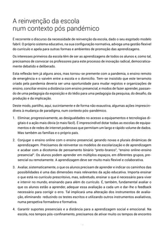 14
A reinvenção da escola
num contexto pós pandémico
É recorrente o discurso da necessidade de reinvenção da escola, dado o seu esgotado modelo
fabril. O próprio sistema educativo, na sua configuração normativa, advoga uma gestão flexível
do currículo e apela para outras formas e ambientes de promoção das aprendizagens.
Os interesses primeiros da escola têm de ser as aprendizagens de todos os alunos e, como tal,
precisamos de convocar os professores para este processo de inovação radical, democratica-
mente debatido e deliberado.
Esta reflexão tem já alguns anos, mas tornou-se premente com a pandemia, o ensino remoto
de emergência e o vaivém entre a escola e o domicílio. Tem-se insistido que este terramoto
criado pela pandemia deveria ser uma oportunidade para mudar registos e organizações de
ensino, conciliar ensino a distância com ensino presencial, e modos de fazer aprender, passan-
do de uma pedagogia da exposição e do tédio para uma pedagogia da pesquisa, do desafio, da
produção e da implicação.
Deste modo, partilho, aqui, sucintamente e de forma não exaustiva, algumas ações imprescin-
díveis à mudança de paradigma, num contexto pós-pandémico.
1. Eliminar, progressivamente, as desigualdades no acesso a equipamentos e tecnologias di-
gitais é a ação mais óbvia (e mais fácil). É imprescindível dotar todas as escolas de equipa-
mentos e de redes de internet poderosas que permitam um largo e rápido volume de dados.
Mas também as famílias e o próprio país.
2. Conjugar o ensino online com o ensino presencial, gerando novas e plurais dinâmicas de
aprendizagem. Precisamos de reinventar os modelos de escolarização e de aprendizagem
e acabar com a dicotomia de pensamento binário “preto-branco”, “ensino online-ensino
presencial”. Os alunos podem aprender em múltiplos espaços, em diferentes grupos, pre-
sencial ou remotamente. A aprendizagem deve ser muito mais flexível e colaborativa.
3. Avaliar, sistematicamente, o que os alunos precisam de aprender e indicar os caminhos das
possibilidades é uma das dimensões mais relevantes da ação educativa. Importa ensinar
o que está no currículo prescritoivo, mas, sobretudo, ensinar o que é necessário para viver
e intervir no mundo, ensinando para além do currículo. É, também, fundamental avaliar o
que os alunos estão a aprender, adequar essa avaliação a cada um e dar-lhe o feedback
necessário para corrigir o erro. Tal implicará uma alteração dos instrumentos de avalia-
ção, eliminando reduzindo os testes escritos e utilizando outros instrumentos avaliativos,
numa perspetiva formadora e formativa.
4. Garantir suportes presenciais e a distância para a aprendizagem social e emocional. Na
escola, nos tempos pós-confinamento, precisamos de ativar muito os tempos de encontro
 