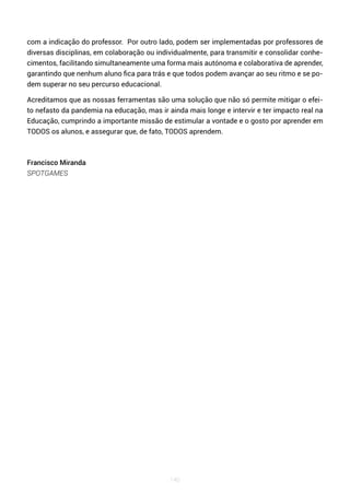140
com a indicação do professor. Por outro lado, podem ser implementadas por professores de
diversas disciplinas, em colaboração ou individualmente, para transmitir e consolidar conhe-
cimentos, facilitando simultaneamente uma forma mais autónoma e colaborativa de aprender,
garantindo que nenhum aluno fica para trás e que todos podem avançar ao seu ritmo e se po-
dem superar no seu percurso educacional.
Acreditamos que as nossas ferramentas são uma solução que não só permite mitigar o efei-
to nefasto da pandemia na educação, mas ir ainda mais longe e intervir e ter impacto real na
Educação, cumprindo a importante missão de estimular a vontade e o gosto por aprender em
TODOS os alunos, e assegurar que, de fato, TODOS aprendem.
Francisco Miranda
SPOTGAMES
 