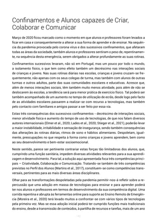 142
Confinamentos e Alunos capazes de Criar,
Colaborar e Comunicar
Março de 2020 ficou marcado como o momento em que alunos e professores foram levados a
ficar em casa e consequentemente a alterar a sua forma de aprender e de ensinar. Na sequên-
cia da pandemia provocada pelo corona vírus e dos sucessivos confinamentos, que afetaram
todas as áreas da sociedade, também alunos e professores sentiram o peso de, repentinamen-
te, na sequência desta emergência, serem obrigados a alterar profundamente as suas rotinas.
Confinamentos sucessivos levaram, não só em Portugal, mas um pouco por todo o mundo,
a isolamento físico, o que tem como efeito também um decréscimo nas interações sociais
de crianças e jovens. Nas suas rotinas diárias nas escolas, crianças e jovens cruzam-se fre-
quentemente, não apenas com os seus colegas de turma, mas também com alunos de outras
turmas e outros adultos, parte das suas comunidades escolares e educativas. Acresce que,
além de menos interações sociais, têm também muito menos atividade, pois além de não se
deslocarem às escolas, a tendência será para menor prática de exercício físico. Tal poderá ser
também acompanhado de um aumento no tempo de utilização de ecrãs, desde logo pelo facto
de as atividades escolares passarem a realizar-se com recurso a tecnologias, mas também
pelo contacto com familiares e amigos passar a ser feito por essa via.
Estas três consequências dos sucessivos confinamentos - decréscimo de interações sociais,
menor atividade física e aumento do tempo de uso de tecnologias, de que nos falam diversos
autores internacionais (Elmer et al., 2020; Lades et al., 2020; Stieger et al., 2021), poderão levar
a maior instabilidade, irritabilidade e sensação de insegurança, sendo também consequências
das alterações às rotinas diárias, ritmos de sono e hábitos alimentares. Despoletam, igual-
mente, preocupações no que respeita à forma como crianças e jovens aprendem, bem como
ao seu desenvolvimento e bem-estar socioemocional.
Neste sentido, parece ser pertinente contrariar estas forças tão limitadoras dos alunos, que,
cumprindo uma função sanitária, impedem diversas atividades relevantes para a sua aprendi-
zagem e desenvolvimento. Para tal, a solução aqui apresentada foca três competências princi-
pais – Criatividade, Colaboração e Comunicação. Tratando-se também de três competências
previstas no Perfil dos Alunos (Martins et al., 2017), constituem-se como competências trans-
versais, pertinentes para as mais diversas áreas disciplinares.
Olhar para as transformações despoletadas pela pandemia permitir-nos-á refletir sobre a re-
percussão que uma adoção em massa de tecnologias para ensinar e para aprender poderá
ter nos alunos e professores em termos de desenvolvimento da sua competência digital. Uma
corrida repentina e abrupta às ferramentas online para suporte ao Ensino Remoto de Emergên-
cia (Moreira et al., 2020) terá levado muitos a confrontar-se com vários tipos de tecnologias
pela primeira vez. Mas se essa adoção inicial poderá ter cumprido funções mais tradicionais
do ensino, desde a transmissão de conteúdos, à partilha de recursos e tarefas, mais de um ano
 