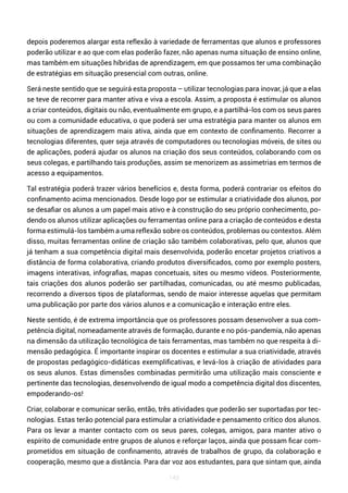 143
depois poderemos alargar esta reflexão à variedade de ferramentas que alunos e professores
poderão utilizar e ao que com elas poderão fazer, não apenas numa situação de ensino online,
mas também em situações híbridas de aprendizagem, em que possamos ter uma combinação
de estratégias em situação presencial com outras, online.
Será neste sentido que se seguirá esta proposta – utilizar tecnologias para inovar, já que a elas
se teve de recorrer para manter ativa e viva a escola. Assim, a proposta é estimular os alunos
a criar conteúdos, digitais ou não, eventualmente em grupo, e a partilhá-los com os seus pares
ou com a comunidade educativa, o que poderá ser uma estratégia para manter os alunos em
situações de aprendizagem mais ativa, ainda que em contexto de confinamento. Recorrer a
tecnologias diferentes, quer seja através de computadores ou tecnologias móveis, de sites ou
de aplicações, poderá ajudar os alunos na criação dos seus conteúdos, colaborando com os
seus colegas, e partilhando tais produções, assim se menorizem as assimetrias em termos de
acesso a equipamentos.
Tal estratégia poderá trazer vários benefícios e, desta forma, poderá contrariar os efeitos do
confinamento acima mencionados. Desde logo por se estimular a criatividade dos alunos, por
se desafiar os alunos a um papel mais ativo e à construção do seu próprio conhecimento, po-
dendo os alunos utilizar aplicações ou ferramentas online para a criação de conteúdos e desta
forma estimulá-los também a uma reflexão sobre os conteúdos, problemas ou contextos. Além
disso, muitas ferramentas online de criação são também colaborativas, pelo que, alunos que
já tenham a sua competência digital mais desenvolvida, poderão encetar projetos criativos a
distância de forma colaborativa, criando produtos diversificados, como por exemplo posters,
imagens interativas, infografias, mapas concetuais, sites ou mesmo vídeos. Posteriormente,
tais criações dos alunos poderão ser partilhadas, comunicadas, ou até mesmo publicadas,
recorrendo a diversos tipos de plataformas, sendo de maior interesse aquelas que permitam
uma publicação por parte dos vários alunos e a comunicação e interação entre eles.
Neste sentido, é de extrema importância que os professores possam desenvolver a sua com-
petência digital, nomeadamente através de formação, durante e no pós-pandemia, não apenas
na dimensão da utilização tecnológica de tais ferramentas, mas também no que respeita à di-
mensão pedagógica. É importante inspirar os docentes e estimular a sua criatividade, através
de propostas pedagógico-didáticas exemplificativas, e levá-los à criação de atividades para
os seus alunos. Estas dimensões combinadas permitirão uma utilização mais consciente e
pertinente das tecnologias, desenvolvendo de igual modo a competência digital dos discentes,
empoderando-os!
Criar, colaborar e comunicar serão, então, três atividades que poderão ser suportadas por tec-
nologias. Estas terão potencial para estimular a criatividade e pensamento crítico dos alunos.
Para os levar a manter contacto com os seus pares, colegas, amigos, para manter ativo o
espírito de comunidade entre grupos de alunos e reforçar laços, ainda que possam ficar com-
prometidos em situação de confinamento, através de trabalhos de grupo, da colaboração e
cooperação, mesmo que a distância. Para dar voz aos estudantes, para que sintam que, ainda
 