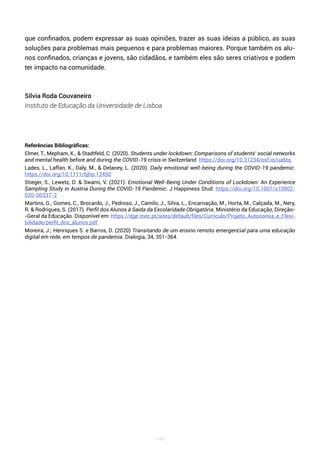 144
que confinados, podem expressar as suas opiniões, trazer as suas ideias a público, as suas
soluções para problemas mais pequenos e para problemas maiores. Porque também os alu-
nos confinados, crianças e jovens, são cidadãos, e também eles são seres criativos e podem
ter impacto na comunidade.
Sílvia Roda Couvaneiro
Instituto de Educação da Universidade de Lisboa
Referências Bibliográficas:
Elmer, T., Mepham, K., & Stadtfeld, C. (2020). Students under lockdown: Comparisons of students’ social networks
and mental health before and during the COVID-19 crisis in Switzerland. https://doi.org/10.31234/osf.io/ua6tq
Lades, L., Laffan, K., Daly, M., & Delaney, L. (2020). Daily emotional well-being during the COVID-19 pandemic.
https://doi.org/10.1111/bjhp.12450
Stieger, S., Lewetz, D. & Swami, V. (2021). Emotional Well-Being Under Conditions of Lockdown: An Experience
Sampling Study in Austria During the COVID-19 Pandemic. J Happiness Stud. https://doi.org/10.1007/s10902-
020-00337-2
Martins, G., Gomes, C., Brocardo, J., Pedroso, J., Camilo, J., Silva, L., Encarnação, M., Horta, M., Calçada, M., Nery,
R. & Rodrigues, S. (2017). Perfil dos Alunos à Saída da Escolaridade Obrigatória. Ministério da Educação, Direção-
-Geral da Educação. Disponível em: https://dge.mec.pt/sites/default/files/Curriculo/Projeto_Autonomia_e_Flexi-
bilidade/perfil_dos_alunos.pdf
Moreira, J.; Henriques S. e Barros, D. (2020) Transitando de um ensino remoto emergencial para uma educação
digital em rede, em tempos de pandemia. Dialogia, 34, 351-364.
 