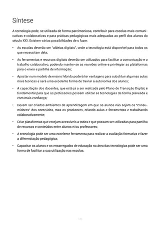 145
Síntese
A tecnologia pode, se utilizada de forma parcimoniosa, contribuir para escolas mais comuni-
cativas e colaborativas e para práticas pedagógicas mais adequadas ao perfil dos alunos do
século XXI. Existem várias possibilidades de o fazer:
• As escolas deverão ser “aldeias digitais”, onde a tecnologia está disponível para todos os
que necessitam dela;
• As ferramentas e recursos digitais deverão ser utilizados para facilitar a comunicação e o
trabalho colaborativo, podendo manter-se as reuniões online e privilegiar as plataformas
para o envio e partilha de informação;
• Apostar num modelo de ensino híbrido poderá ter vantagens para substituir algumas aulas
mais teóricas e será uma excelente forma de treinar a autonomia dos alunos;
• A capacitação dos docentes, que está já a ser realizada pelo Plano de Transição Digital, é
fundamental para que os professores possam utilizar as tecnologias de forma planeada e
com mais confiança;
• Devem ser criados ambientes de aprendizagem em que os alunos não sejam os “consu-
midores” dos conteúdos, mas os produtores, criando aulas e ferramentas e trabalhando
colaborativamente;
• Criar plataformas que estejam acessíveis a todos e que possam ser utilizadas para partilha
de recursos e conteúdos entre alunos e/ou professores;
• A tecnologia pode ser uma excelente ferramenta para realizar a avaliação formativa e fazer
a diferenciação pedagógica;
• Capacitar os alunos e os encarregados de educação na área das tecnologias pode ser uma
forma de facilitar a sua utilização nas escolas.
 