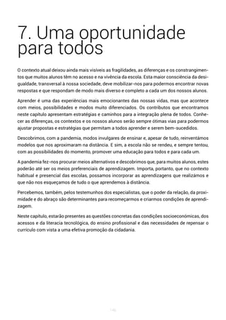 146
7. Uma oportunidade
para todos
O contexto atual deixou ainda mais visíveis as fragilidades, as diferenças e os constrangimen-
tos que muitos alunos têm no acesso e na vivência da escola. Esta maior consciência da desi-
gualdade, transversal à nossa sociedade, deve mobilizar-nos para podermos encontrar novas
respostas e que respondam de modo mais diverso e completo a cada um dos nossos alunos.
Aprender é uma das experiências mais emocionantes das nossas vidas, mas que acontece
com meios, possibilidades e modos muito diferenciados. Os contributos que encontramos
neste capítulo apresentam estratégias e caminhos para a integração plena de todos. Conhe-
cer as diferenças, os contextos e os nossos alunos serão sempre ótimas vias para podermos
ajustar propostas e estratégias que permitam a todos aprender e serem bem-sucedidos.
Descobrimos, com a pandemia, modos invulgares de ensinar e, apesar de tudo, reinventámos
modelos que nos aproximaram na distância. E sim, a escola não se rendeu, e sempre tentou,
com as possibilidades do momento, promover uma educação para todos e para cada um.
A pandemia fez-nos procurar meios alternativos e descobrimos que, para muitos alunos, estes
poderão até ser os meios preferenciais de aprendizagem. Importa, portanto, que no contexto
habitual e presencial das escolas, possamos incorporar as aprendizagens que realizámos e
que não nos esqueçamos de tudo o que aprendemos à distância.
Percebemos, também, pelos testemunhos dos especialistas, que o poder da relação, da proxi-
midade e do abraço são determinantes para recomeçarmos e criarmos condições de aprendi-
zagem.
Neste capítulo, estarão presentes as questões concretas das condições socioeconómicas, dos
acessos e da literacia tecnológica, do ensino profissional e das necessidades de repensar o
currículo com vista a uma efetiva promoção da cidadania.
 