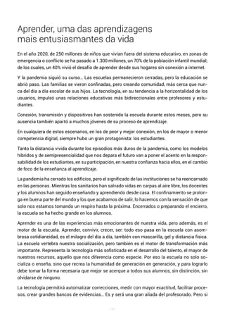 147
Aprender, uma das aprendizagens
mais entusiasmantes da vida
En el año 2020, de 250 millones de niños que vivían fuera del sistema educativo, en zonas de
emergencia o conflicto se ha pasado a 1.300 millones, un 70% de la población infantil mundial;
de los cuales, un 40% vivió el desafío de aprender desde sus hogares sin conexión a internet.
Y la pandemia siguió su curso… Las escuelas permanecieron cerradas, pero la educación se
abrió paso. Las familias se vieron confinadas, pero creando comunidad, más cerca que nun-
ca del día a día escolar de sus hijos. La tecnología, en su tendencia a la horizontalidad de los
usuarios, impulsó unas relaciones educativas más bidireccionales entre profesores y estu-
diantes.
Conexión, transmisión y dispositivos han sostenido la escuela durante estos meses, pero su
ausencia también apartó a muchos jóvenes de su proceso de aprendizaje.
En cualquiera de estos escenarios, en los de peor y mejor conexión, en los de mayor o menor
competencia digital, siempre hubo un gran protagonista: los estudiantes.
Tanto la distancia vivida durante los episodios más duros de la pandemia, como los modelos
híbridos y de semipresencialidad que nos depara el futuro van a poner el acento en la respon-
sabilidad de los estudiantes, en su participación, en nuestra confianza hacia ellos, en el cambio
de foco de la enseñanza al aprendizaje.
La pandemia ha cerrado los edificios, pero el significado de las instituciones se ha reencarnado
en las personas. Mientras los sanitarios han salvado vidas en carpas al aire libre, los docentes
y los alumnos han seguido enseñando y aprendiendo desde casa. El confinamiento se prolon-
ga en buena parte del mundo y los que acabamos de salir, lo hacemos con la sensación de que
solo nos estamos tomando un respiro hasta la próxima. Encerrados o preparando el encierro,
la escuela se ha hecho grande en los alumnos.
Aprender es una de las experiencias más emocionantes de nuestra vida, pero además, es el
motor de la escuela. Aprender, convivir, crecer, ser: todo eso pasa en la escuela con asom-
brosa cotidianeidad, es el milagro del día a día, también con mascarilla, gel y distancia física.
La escuela vertebra nuestra socialización, pero también es el motor de transformación más
importante. Representa la tecnología más sofisticada en el desarrollo del talento, el mayor de
nuestros recursos, aquello que nos diferencia como especie. Por eso la escuela no solo so-
cializa o enseña, sino que recrea la humanidad de generación en generación, y para lograrlo
debe tomar la forma necesaria que mejor se acerque a todos sus alumnos, sin distinción, sin
olvidarse de ninguno.
La tecnología permitirá automatizar correcciones, medir con mayor exactitud, facilitar proce-
sos, crear grandes bancos de evidencias… Es y será una gran aliada del profesorado. Pero si
 