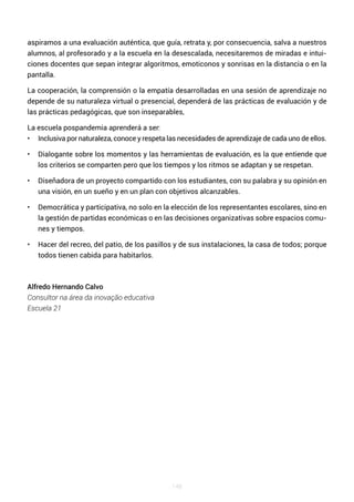 148
aspiramos a una evaluación auténtica, que guía, retrata y, por consecuencia, salva a nuestros
alumnos, al profesorado y a la escuela en la desescalada, necesitaremos de miradas e intui-
ciones docentes que sepan integrar algoritmos, emoticonos y sonrisas en la distancia o en la
pantalla.
La cooperación, la comprensión o la empatía desarrolladas en una sesión de aprendizaje no
depende de su naturaleza virtual o presencial, dependerá de las prácticas de evaluación y de
las prácticas pedagógicas, que son inseparables,
La escuela pospandemia aprenderá a ser:
• Inclusiva por naturaleza, conoce y respeta las necesidades de aprendizaje de cada uno de ellos.
• Dialogante sobre los momentos y las herramientas de evaluación, es la que entiende que
los criterios se comparten pero que los tiempos y los ritmos se adaptan y se respetan.
• Diseñadora de un proyecto compartido con los estudiantes, con su palabra y su opinión en
una visión, en un sueño y en un plan con objetivos alcanzables.
• Democrática y participativa, no solo en la elección de los representantes escolares, sino en
la gestión de partidas económicas o en las decisiones organizativas sobre espacios comu-
nes y tiempos.
• Hacer del recreo, del patio, de los pasillos y de sus instalaciones, la casa de todos; porque
todos tienen cabida para habitarlos.
Alfredo Hernando Calvo
Consultor na área da inovação educativa
Escuela 21
 