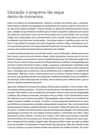 149
Educação: o programa não segue
dentro de momentos…
Como civis depois do bombardeamento, estamos a emergir dos abrigos para a superfície.
Sobrevivemos e, devido à prosperidade da sociedade em que vivemos, usamos meios que an-
tes não seriam sequer sonhados. Tivemos comida, um abrigo tão confortável quanto a nossa
casa, rodeados do que tínhamos escolhido para nos fazer companhia e sobretudo com acesso
aos ecrãs que continuaram a pôr-nos em comunicação com a nossa família, com os nossos
amigos, com a informação, com o entretenimento e com o mundo. Fomos talvez os civis mais
privilegiados da história das confrontações. Este tempo realçou e amplificou quem nós éra-
mos e o que tínhamos: pessoas com maior propensão a ficarem tristes, entristeceram ao fi-
car circunscritas, pessoas com casas precárias ficaram não circunscritas, mas encarceradas,
pessoas sem acesso aos écrans ficaram realmente mais isoladas.
A ausência presencial permitiu-nos entender melhor o que é a Educação. Mostrou que era um
bem comum e que era da sua natureza chegar a todas as pessoas, mostrou que era um am-
biente de relação social quando se sentiu o empobrecimento que foi trazido pela ausência de
contato físico e social, mostrou quanto era indispensável para combater a desigualdade, para
promover o desenvolvimento humano, a saúde, a segurança, a alimentação e sobretudo a vida
em comunidade tal como tinha sido desenvolvida pelos humanos durante muitos milhares de
anos. A Educação não se conformou, não se amedrontou com a magnitude e o ineditismo da
adversidade. Manteve o maior contato possível com os alunos, inventou formas invulgares
de ensinar e de aprender, transformou programas, modelos de avaliação, formas de trabalho e
de motivação. Enfim a Educação não se rendeu, não se reservou para “melhores dias”, para só
assomar quando a pandemia passasse.
Agora que começamos a emergir dos abrigos olhamos para as perdas. E vimos muitas. Algu-
mas destas perdas já existiam… há danos em estruturas que mal sabíamos que existiam. Por
exemplo vimos melhor o que as estatísticas afirmavam: vivemos numa enorme desigualdade
e pobreza. Elas sempre cá estiveram, mas agora vimo-as melhor. E não é de estranhar, muitos
dos dispositivos que criamos para atalhar a desigualdade e para compensar as condições de
pobreza estavam sediados na escola. Ao fechar a escola presencial, desativamos os meios
que lá tínhamos colocado para combater a desigualdade e a pobreza. Mas o encerramento da
escola presencial implicou também prejuízos na educação e desenvolvimento das crianças e
dos jovens. Também não é de estranhar: muita da motivação aprendizagem e do interesse pela
aprendizagem provinham de uma relação humana próxima e estimulante que faltou; todos
(professores, alunos, famílias…) tivemos que “mudar o chip” sobre o que é ensinar e aprender.
Isto levou tempo e foi um processo com muitas tentativas e erros. E pergunta-se o que se per-
deu é recuperável? Na verdade, ninguém sabe. Não parece difícil é saber que algo se perdeu
como por exemplo o “cumprimento” (comprimento?) dos programas. Mas não se perdeu o que
é que as crianças e os jovens fizeram quando não estavam nas tarefas escolares. Se virmos
 
